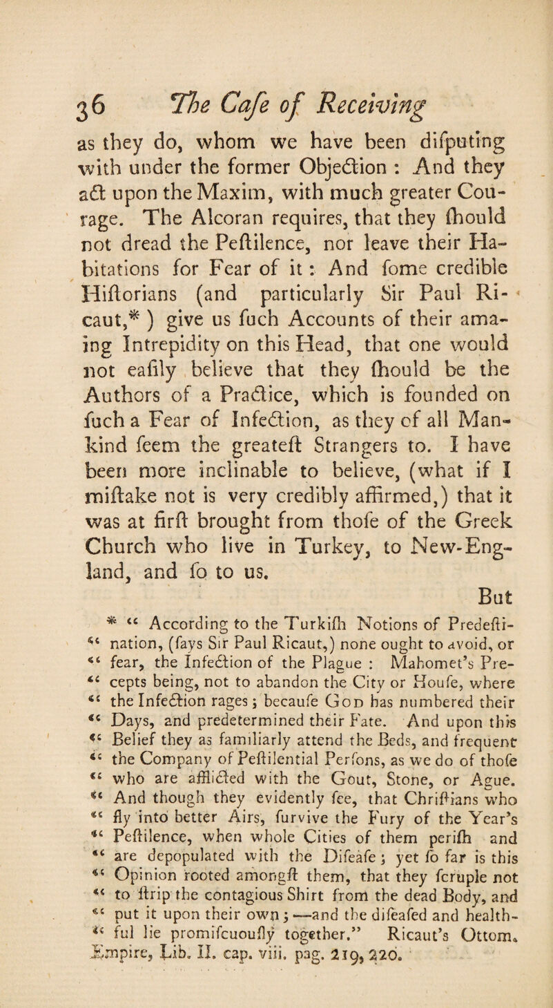 as they do, whom we have been dlfpoting with under the former Objeftion : And they afl: upon the Maxim, with much greater Cou¬ rage. The Alcoran requires, that they (hould not dread the Peftilence, nor leave their Ha¬ bitations for Fear of it: And fome credible Hiftorians (and particularly Sir Paul Ri- * caut,^ ) give us fuch Accounts of their ama- ing Intrepidity on this Head, that one Vv^ould not eafily believe that they (hould be the Authors of a Pradice, which is founded on fuch a Fear of Infedion, as they of all Man¬ kind feem the greateft Strangers to. I have been more inclinable to believe, (what if I miftake not is very credibly affirmed,) that it was at firft brought from thofe of the Greek Church who live in Turkey, to New-Eng- land, and fo to us. But ^ “ According to the Turkifh Notions of Predefti- nation, (fays Sir Paul Ricaut,) none ought to avoid, or fear, the Infedtion of the Plague : Mahomet’s Pre- cepts being, not to abandon the City or Houfe, where the Infedfion rages; becaufe God has numbered their Days, and predetermined their Fate. And upon this Belief they as familiarly attend the Beds, and frequent the Company of Peftilential Perfons, as we do of thofe who are afflidfed with the Gout, Stone, or Ague. And though they evidently fee, that ChriPians who fly into better Airs, furvive the f'ury of the Year’s Peftilence, when whole Cities of them perifti and “ are depopulated with the Difeafe; yet lb far is this Opinion rooted amongfl: them, that they fcruple not to ftrip the contagious Shirt from the dead Body, and put it upon their own; —-and the difeafed and health- ful lie promifcuoufly together.” Ricaut’s Ottom* l^mpire, Lib. II. cap. viii, pag. 219, 220.