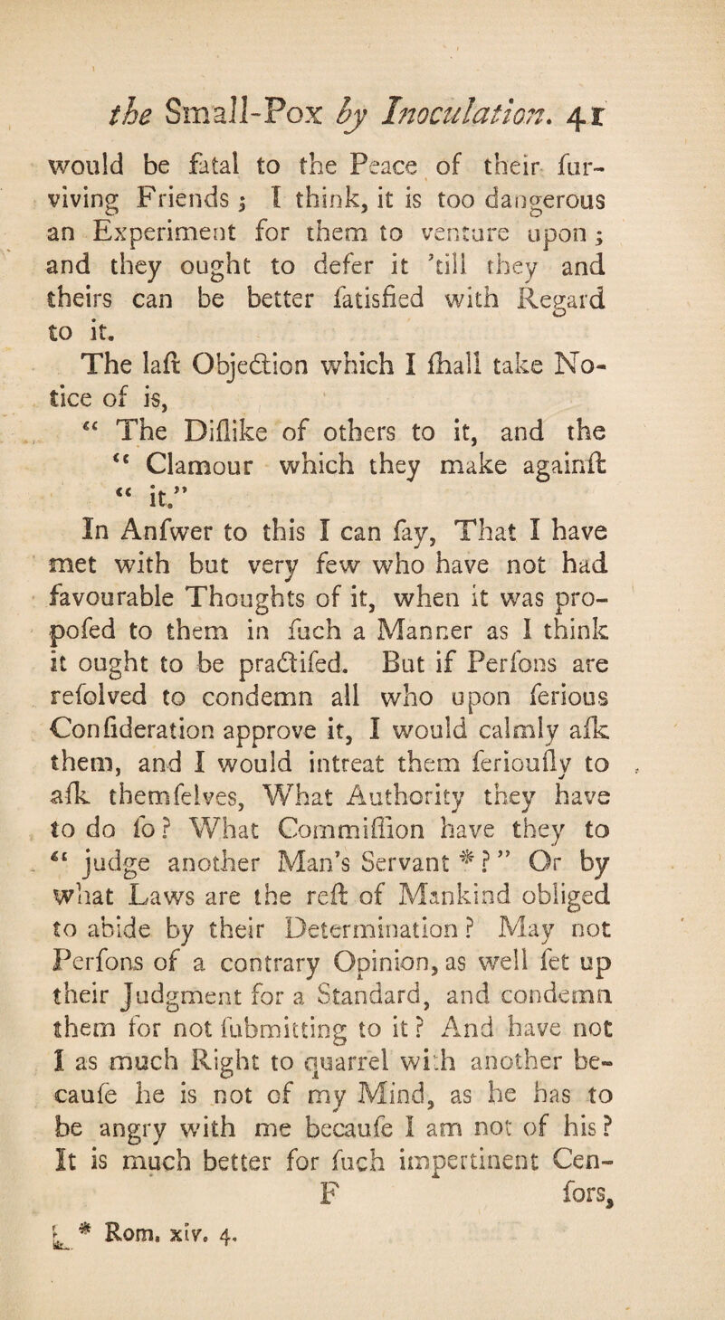 would be fatal to the Peace of their far- viving Friends 5 I think, it is too dangerous an Experiment for them to venture upon ; and they ought to defer it kill they and theirs can be better fatisfied with Regard to it. The laft Objedlion which I Ibali take No¬ tice of is, The Diflike of others to it, and the “ Clamour which they make againil “ it.’* In Anfwer to this I can fay. That I have met with but very few who have not had favourable Thoughts of it, when it was pro- pofed to them in fach a Manner as 1 think it ought to be pradtifed. But if Perfons are refolved to condemn all who upon ferious Confideration approve it, I would calmly afk them, and I would intreat them feriouflv to afk themfeives, What Authority they have to do fo ? What Cornmiffion have they to judge another Man’s Servant ” Or by what Laws are the reft of Mankind obliged to abide by their Determination ? May not Perfons of a contrary Opinion, as well fet up their Judgment for a Standard, and condemn them for not fubmittiog to it ? And have not I as much Right to quarrel with another be- caufe he is not of my Mind, as he has to be angry wdth me becaufe I am not of his ? It is much better for fuch impertinent Cen- F fors, L ^ Rom. xiv. 4,