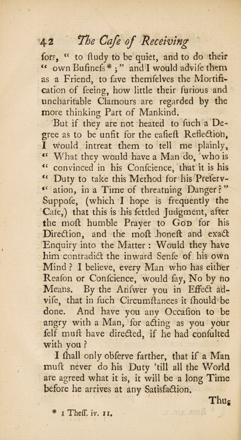 for?, to ftudy to be quiet, arid to do ‘their ** own Bufinefs^ ; ” and^ would advife them as a Friend, to fave themfelves the Mortifi¬ cation of feeing, how little their furious and uncharitable Clamours are regarded by the more thinking Part of Mankind. But if they are not heated to fuch a De- gree as to be unfit for the eafieft Refledion, I would intreat them to tell me plainly. What they would have a Man Ho, 'who is convinced in his Confcience, that it is his ‘‘ Duty to take this Mdhod for his Preferv- ation, in a Time of threatning Danger?” Suppofe, (which I hope is frequently the Cafe,) that this is his fettled Judgment, after the moft humble Prayer to God for his Diredion, and the moft honeft and exad Enquiry into the Matter: Would they have him contradid the inward Senfe of his own Mind ? I believe, every Man who has either • Reafon or Confcience, would fay. No by no Means. By the Arifwer you in Effed ad¬ vife, that in fuch Circumftances it ftiould be done. And have you any Occafion to be angry with a Man, Tor ading as you your felf muft have direded, if he had confulted with you ? I {hall only obferve farther, that if a Man muft never do his Duty ’till all the Vv^orld are agreed what it is, it will be a long Time before he arrives at any Satisfadion. Thug