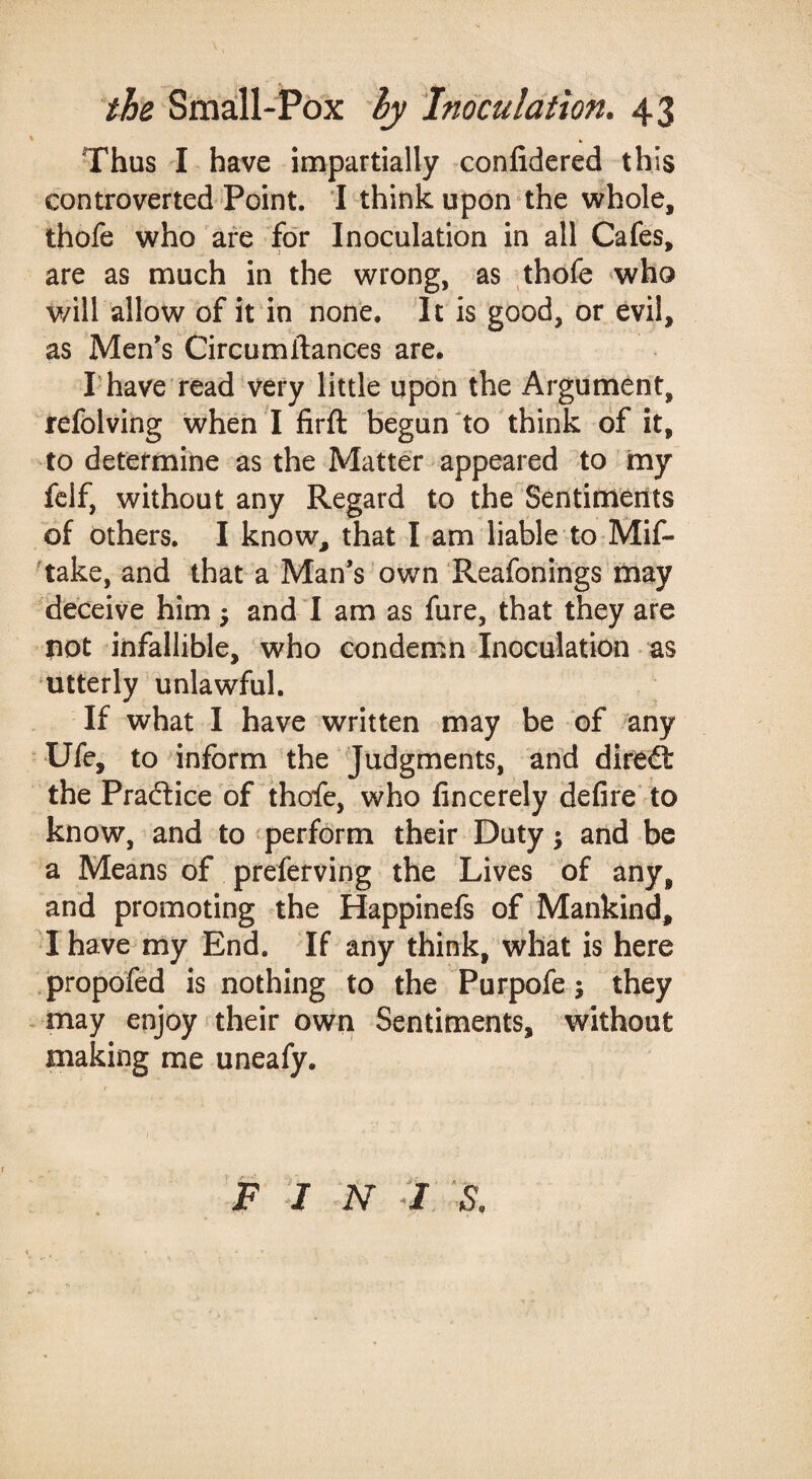 Thus I have impartially conlidered this controverted Point. I think upon the whole, thofe who are for Inoculation in all Cafes, are as much in the wrong, as thofe 'who v/ill allow of it'in none. It is good, or evil, as Men’s Circumllances are. I have read very little upon the Argument, refolving when I firft begun'to think of it, to determine as the Matter appeared to my fclf, without any Regard to the Sentiments of others, I know, that l am liable to-Mif- 'take, and that a'Man’s own 'Reafonings may deceive him ^ and ! am as fure, that they are not infallible, who condemn Inoculation as ‘Utterly unlawful. If what I have written may be of any Ufe, to inform the ^Judgments, and direft the Practice of^thofe, who fincerely defire' to know, and to perform their Duty; and be a Means of preferving the Lives of any, and promoting the Happinefs of Mankind, •I have my End. If any think, what is here .propofed is nothing to the Purpofe j they may enjoy their own Sentiments, without making me uneafy. FIN