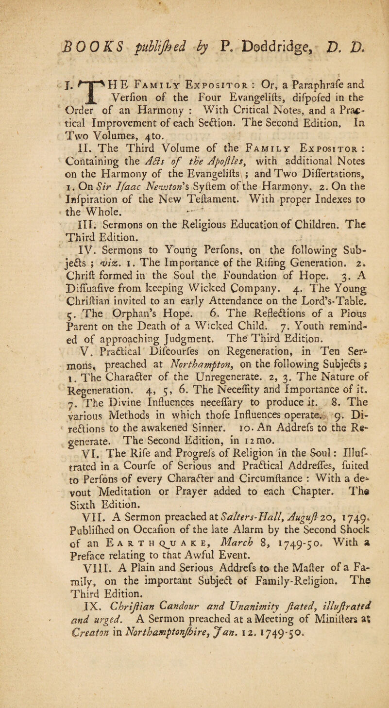 BOOKS puhlijhed ^ P. Doddridge, D. D. I. ^1^HE FamiLy Expositor : Or, a Paraphrafe and 1 Verfion of the Four Evangelifts, difpofed in the Order of an Harmony : With Critical Notes, and a Prac¬ tical Improvement of each Sedion. The Second Edition. In Two Volumes, 410. II. The Third Volume of the Family Expositor : Containing the JSls of the Apojlles^ with additional Notes on the Harmony of the Evangelifts ; and Two Diflertatiorrs, 1, On Sir Ifaac Nen.vton's Syftem of the Harmony. 2. On the Infpiration of the New Teftament. With proper Indexes to the Whole. III. Sermons on the Religious Education of Children. The Third Edition. IV. Sermons to Young Perfons, on the following Sub- je£ls ; I. The Importance of the Rifing Generation. 2. Chrift formed in the Soul the Foundation of Hope. 3. A Diffuafive from keeping Wicked Company. 4. The Young Chriftian invited to an early Attendance on the Lord’s-Table, 5. The Orphan’s Hope. 6. The Refledions of a Pious Parent on the Death of a Wicked Child. 7. Youth remind¬ ed of approaching Judgment. The Third Edition. V. Pradical Difcourfes on Regeneration, in Ten Ser¬ mons, preached at Northampton, on the following Subjeds; 1. The Charader of the Unregenerate. 2, 3. The Nature of Regeneration. 4, 5, 6. The Neceffity and Importance of it. 7. The Divine Influences neceffary to produce it.^ 8. The various Methods in which thofe Influences operate*. 9. Di- redions to the awakened Sinner. 10. An Addrefs to the Re* generate. The Second Edition, in 12 mo. VI. The Rife and Progrefs of Religion in the Soul: Illuf- trated in a Courfe of Serious and Pradical Addreflfes, fuited to Perfons of every Charader and Circumftance : With a de^» vout Meditation or Prayer added to each Chapter. The Sixth Edition. VII. A Sermon preached at20, 1749. Publiihed on Occafion of the late Alarm by the Second Shock of an Earth q^u a k e, March 8, 1749-50. With a Preface relating to that Awful Event. VIII. A Plain and Serious Addrefs to the Mafter of a Fa¬ mily, on the important Subjed of Family-Religion. The Third Edition. IX. Chrifian Candour and Unanimity fated, illufrated and urged. A Sermon preached at a Meeting of Minifters aS Creaton in Northamptonjhire, Jan, 12. 1749-50.