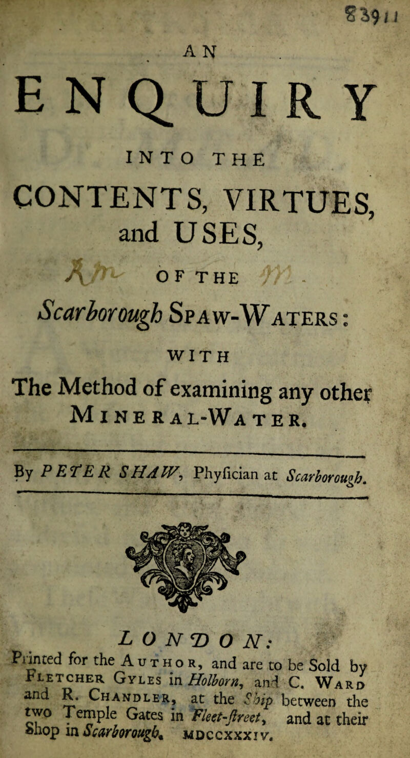 A N enquiry INTO THE CONTENTS, VIRTUES, and USES, A OF THE )) * Scarborough Spa w-Waters : WITH The Method of examining any other Mineral-Water. By PETER SHAW, Phyfician at Scarborough. LONDON: Pnnced for the A u t h o r, and are to be Sold by Fletcher Gyles in Holborn, and C. Ward and R. Chandler, at the Ship between the two Temple Gates in Elect-fir cot, and at their aiiop m Scarborough* mdccxxxiy.