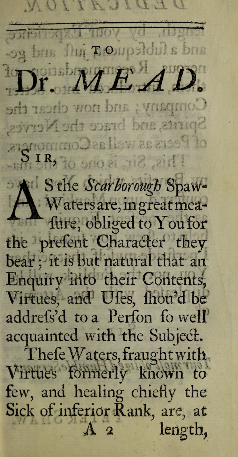 ' i • . , C A ■ S the Scarborough SpaW- r\ Waters are, in great meat- fure, obliged to You for the prefent Character they bear; it is but natural that an Enquiry into their Contents, Virtues, and Ufes, fhoifd be addrefs’d to a Perfon fo well' acquainted with the SubjedL Thefe.Waters, fraught with Virthes formerly khdbfli to few, and healing chiefly the Sick of inferior Rank, are, at A « length,