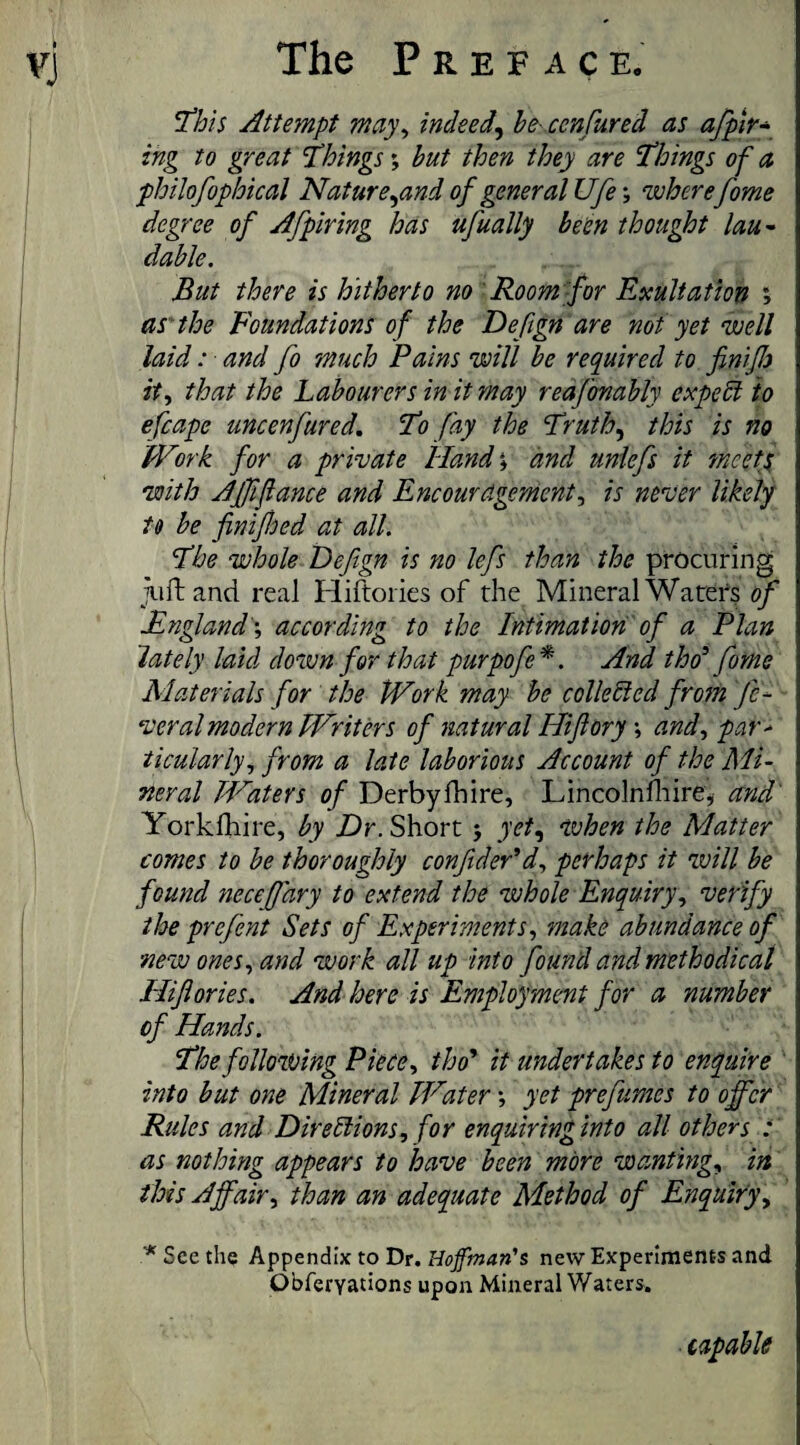 This Attempt may, indeed, be cenCured as afpir- ing to great Things; but then they are Things of a philofophical Nature,and of general Ufes where fome degree of Afpir ing has ufually been thought lau¬ dable. But there is hitherto no Room for Exultation ; as' the Foundations of the Deftgn are not yet well laid: ■ and fo much Pains will be required to finifh it, that the Labourers in it may reafonably expect to efcapc uncenfared. To fay the Truth, this is no Work for a private Hands and unlefs it meets with AJfifiance and Encouragement, is never likely to be finifjed at all. The whole Defgn is no lefs than the procuring juft and real Hiftories of the Mineral Waters of England's according to the Intimation of a Plan lately laid down for that purpofe*. And tho5 fome Materials for the Work may be collected fro?n fe¬ deral modern Writers of natural Hifiory \ and, par* ticularly, from a late laborious Account of the Mi¬ neral Waters of Derbyfhire, Lincolnfhire, and Yorkfhire, by Dr. Short j yet, when the Matter comes to be thoroughly confider’d, perhaps it will be found necefhry to extend the whole Enquiry, verify the prefent Sets of Experiments, make abundance of new ones, and work all up into found and methodical Hiflories. And here is Employment for a number of Hands. The following Piece, tho’ it undertakes to enquire into but one Mineral Water s yet prefumes to offer Rules and Directions, for enquiring into all others : as nothing appears to have been more wanting, in this Affair, than an adequate Method of Enquiry , * See the Appendix to Dr. Hoffman's new Experiments and Obferyations upon Mineral Waters.