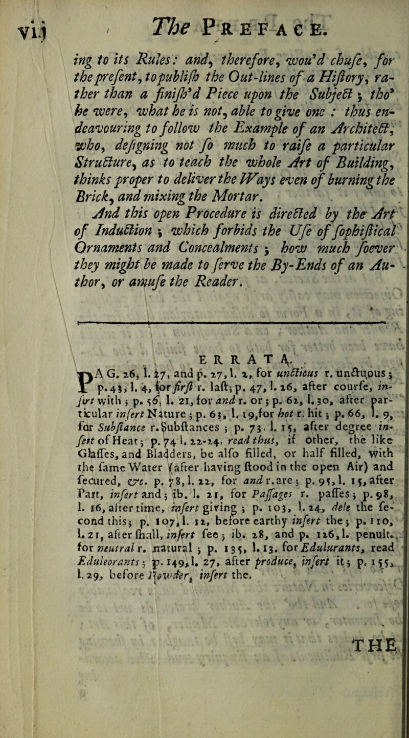 ing to its Rules: and, therefore, wotdd chufe, fot the prefent, topublifh the Out-lines of a Hif cry, ra¬ ther than a finiflo'd Piece upon the Subject; //jo’ he were, what he is not, to give one : thus en¬ deavouring to follow the Example of an Architect, who, defgning not fo much to raife a particular Structure, as to teach the whole Art of Building, thinks proper to deliver the IV%ys even of burning the Brick, and mixing the Mortar. And this open Procedure is directed by the Art of Induction •, which forbids the Ufe of fophifiical Ornaments and Concealments 5 how much foever ■ they might be made to ferve the By-Ends of an Au- thor, or amufe the Reader. ERRATA,. PA G. 26, 1.27, and p. 27,1. x. For unfticus r. un&uous -t p.43, 1. 4* for firft r. laft; p. 47,!. 26, after courfe, in- firt with ; p. 36”, !• 21, for and r. or; p. 62, 1,30, after par¬ ticular infert Nature ; p.63, 1. 19,for hot r. hit; p. 66, 1. 9, far Subfiance r.Subftances ; p. 73. 1. 15, after degree in- J^ttofHeat; p. 74l.22-24> read thus, if other, the like Glaffes,and Bladders, be alfo filled, or half filled, with the fame Water (after having flood in the open Air) and fecured, erc. p.78,1.22, for and r.are; p.93,1. 15, after Part, infert and 5 ib.d. 21, for Pajfages r. paffes ; p. 98, 1. 16, after time, infert giving; p. 103. 1. 24,. dele the fe- condthisj p. 107,1. 12, before earthy infert the; p. no, I.21, after mall, inprt fee j ib. 28, and p. 126,1. penult., for neutral r. natural ; p. 135, 1.13. forEdulurants, read Eduleorants; p.149,1. 27, after produce, infert it; p. 155,. i. 29, before fowd'er, infert the. THE