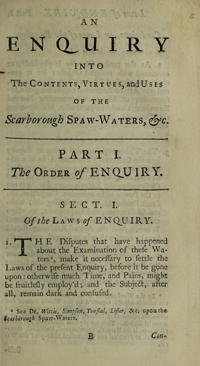 A N E N Q_U I R Y INTO The Contents,Virtues, and Uses of THE Scarborough Spaw-Waters, &c. PART I. The Order o/-ENQUIRY. SECT. I. Of the Laws d/EN QUIR Y. i. } | 1 H E Difputes that have happened about the Examination of thefe Wa¬ ters3, make it necetfary to fettle the Laws of the prefent Enquiry, before it be gone upon : otherwife much Time, and Pains, might be fruitleQy employ’d; and the Subject, after all, remain dark and confufed. 3 See Dr. Wit tie, Simpfon, Tonjlal, lijier, &c, upon the Scarborough Spaw-Waters. Con¬ 'S