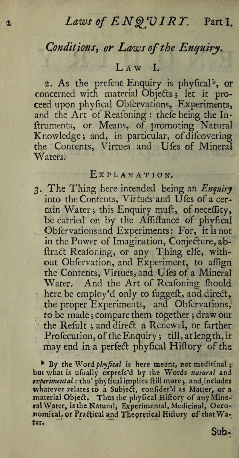 Condit ions, or Laws of the Enquiry. Law I. 2. As the prefent Enquiry is phyficalb, or concerned with material Objects; let it pro¬ ceed upon phyfical Obfervations, Experiments, and the Art of Reafoning : thefe being the In- ftruments, or Means, of promoting Natural Knowledge*, and, in particular, ofdifcovering the Contents, Virtues and Ufes of Mineral Waters. Explanation. 3. The Thing here intended being ah Enquiry into the Contents, Virtues and Ufes of a cer¬ tain Water; this Enquiry muft, ofneceffity, be carried on by the Affiftance of phyfical Obfervations and Experiments: For, it is not in the Power of Imagination, Conjecture, ab- RraCt Reafoning, or any Thing elfe, with¬ out Obfervation, and Experiment, to affign the Contents, Virtues, and Ufes of a Mineral Water. And the Art of Reafoning fhould here be employ’d only to fuggeft, and direCt, the proper Experiments, and Obfervations, to be made; compare them together ; draw out the Refult ; and direCt a Renewal, or farther Profecution, of the Enquiry ; till, at length, it may end in a perfect phyfical Hiftory of the * By the Word phyjical is here meant, not medicinal j but what is ufually exprefs’d by the Words natural and experimental; tho’ phyfical implies ftill more; andtincludes whatever relates to a Subjeft, confider’d as Matter, or a material Objeft. Thus the phyfical Hiftory of anyMine- ralWater, isthe Natural, Experimental, Medicinal, Oeco-« nomical. ox Practical and Th^retical Hiftory of that Wa¬ ter, Sub-