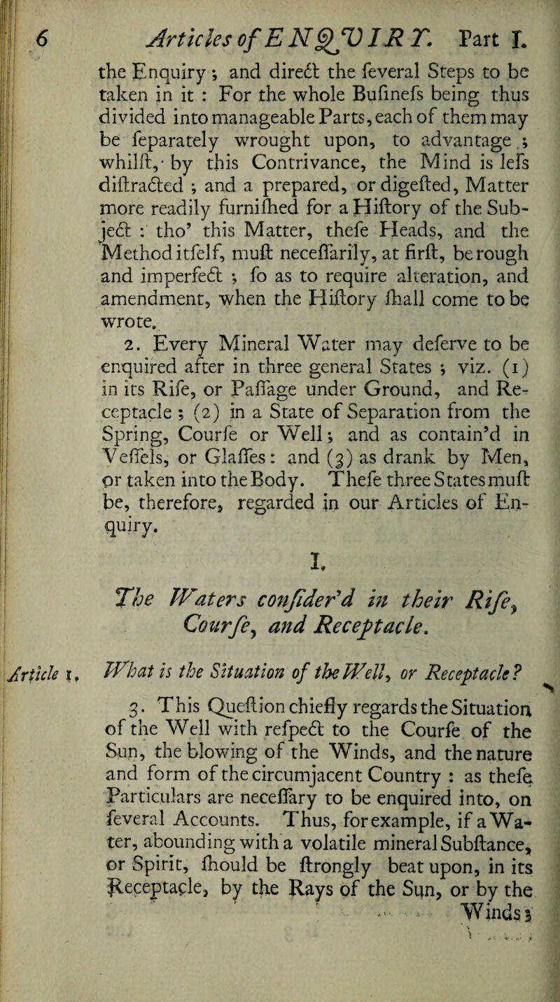 the Enquiry ; and diredt the feveral Steps to be taken in it : For the whole Bufinefs being thus divided into manageable Parts, each of them may be feparately wrought upon, to advantage,; whilft,-by this Contrivance, the Mind is lefs diftradled ; and a prepared, ordigefted, Matter more readily furnifhed for aHiftory of the Sub¬ ject : tho’ this Matter, thefe Heads, and the Method itfelf, muft neceffarily, at firft, be rough and imperfedt ; fo as to require alteration, and amendment, when the Hiftory fhall come to be wrote. 2. Every Mineral Water may deferve to be enquired after in three general States ; viz. (i) in its Rife, or Pafiage under Ground, and Re¬ ceptacle ; (2) in a State of Separation from the Spring, Courfe or Well; and as contain’d in Veffels, or Glades: and (3) as drank by Men, or taken into the Body. Thefe three States muft be, therefore, regarded in our Articles of En¬ quiry. The IFaters conjider’d in their Rife, Courfe, and Receptacle. Jrticle 1, What is the Situation of the WW7, or Receptacle ? 3. This Qucflion chiefly regards the Situation of the Well with refpedt to the Courfe of the Sun, the blowing of the Winds, and the nature and form of the circumjacent Country : as thefe, Particulars are neceffary to be enquired into, on feveral Accounts. Thus, for example, if a Wa¬ ter, abounding with a volatile mineral Subftance, or Spirit, fhould be ftrongly beat upon, in its Receptacle, by the Rays of the Sun, or by the - - Winds 3