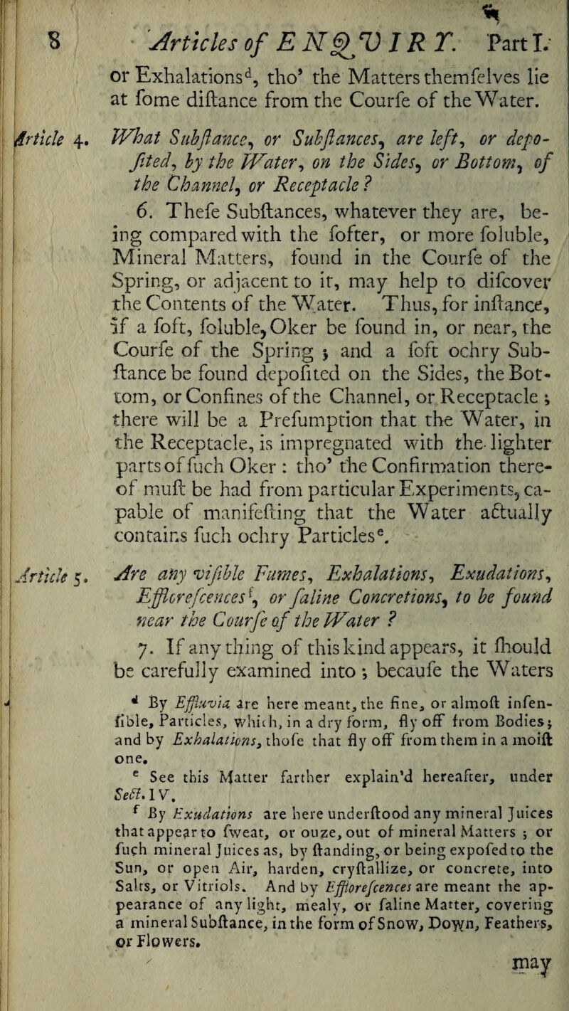 s Article 4. Article 5. % Articles of E Nf)fO IRY. Part I. or Exhalations'1, tho’ the Matters themfelves lie at home diftance from the Courfe of the Water. What Subfiance, or Suhfiances, are left, or depo- fited, by the Water, e/z the Sa&j, or Bottom, of the Channel, or Receptacle ? 6. Thefe Subltances, whatever they are, be¬ ing compared with the fofter, or more foluble. Mineral Matters, found in the Courfe of the Spring, or adjacent to it, may help to dilcover the Contents of the Water. Thus, for infiance, if a foft, foluble, Oker be found in, or near, the Courfe of the Spring j and a foft ochry Sub- ftancebe found depofited on the Sides, the Bot¬ tom, or Confines of the Channel, or Receptacle ; there will be a Prefumption that the Water, in the Receptacle, is impregnated with the-lighter parts of fuch Oker : tho* the Confirmation there¬ of muft be had from particular Experiments, ca¬ pable of manifefting that the Water actually contains fuch ochry Particlese. Are any 'vifiblc Fumes, Exhalations, Exudations, Ejflcrefencesf5 or faline Concretions, to be found near the Courfe of the Water ? 7. If anything of this kind appears, it fliould be carefully examined into •, becaufe the Waters 4 By Effluvia are here meant, the fine, or almoft infen- fible. Particles, which, in a dry form, fly off from Bodies} and by Exhalations, thofe that fly off from them in a moift one. e See this Matter farther explain’d hereafter, under SeSt. 1V. f By Exudations are here underftood any mineral Juices thatappejrto fweat, orouze,out of mineral Matters ; or fuch mineral Juices as, by {landing, or being expofed to the Sun, or open Air, harden, cryftallize, or concrete, into Salts, or Vitriols. And by Effiorefcences are meant the ap¬ pearance of any light, mealy, or faline Matter, covering a mineral Subftance, in the form of Snow, Down, Feathers, or Flowers.