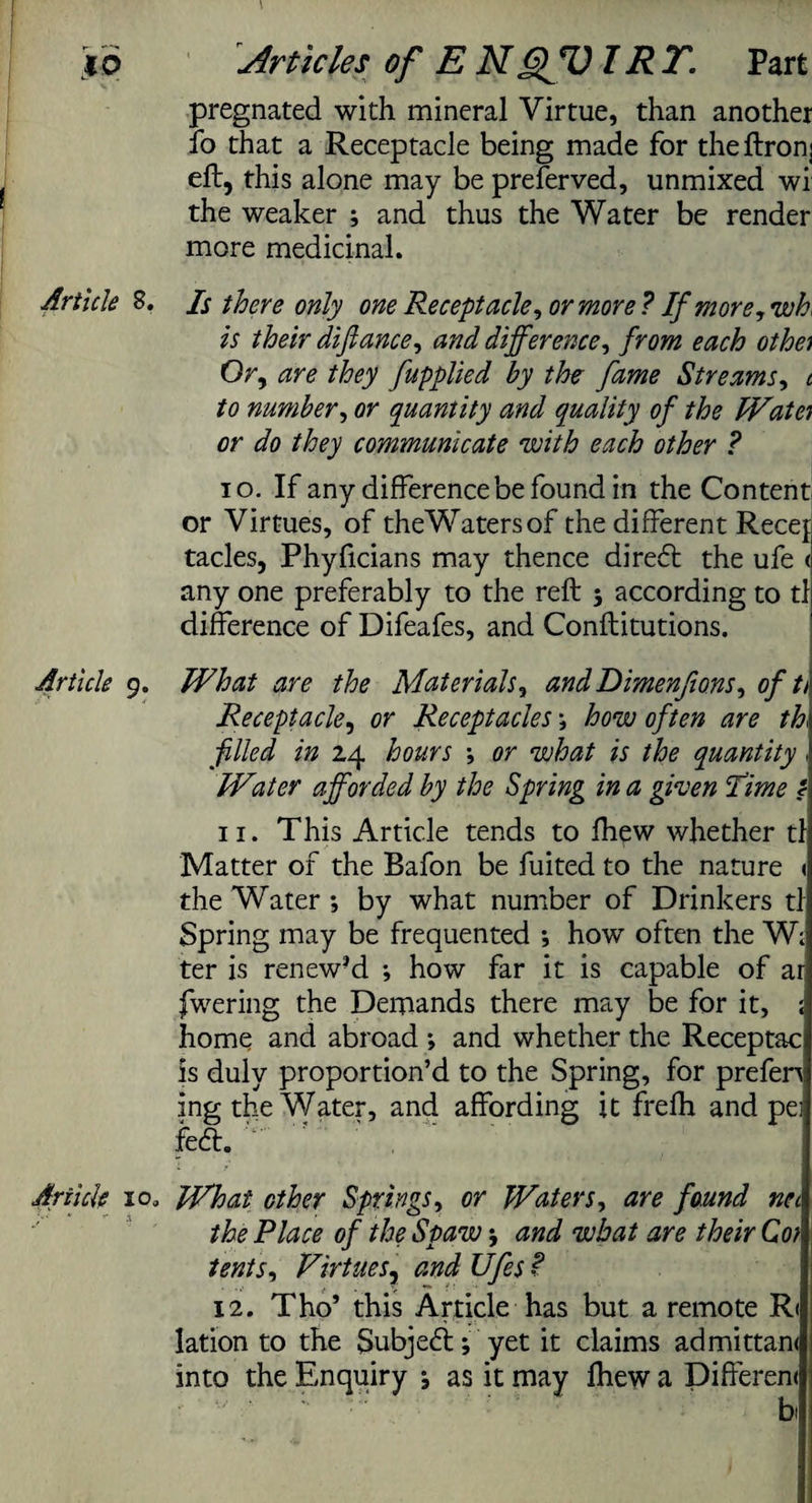 pregnated with mineral Virtue, than another fo that a Receptacle being made for theftronj eft, this alone may be preferved, unmixed wi the weaker ; and thus the Water be render more medicinal. Articled. Is there only one Receptacle, or more ? If more, wh, is their difiance, and difference, from each othe) Or, are they fupplied by the fame Streams, t to number, or quantity and quality of the IVat a or do they communicate 'with each other ? 10. If any difference be found in the Content or Virtues, of theWatersof the different Recef tacles, Phyficians may thence diredt the ufe < any one preferably to the reft 5 according to tl difference of Difeafes, and Conftitutions. Article 9. What are the Materials, and Dimenfions, of tt Receptacle, or Receptacles; how often are th filled in 24 hours ; or what is the quantity , IVater afforded by the Spring in a given lime / 11. This Article tends to Ihew whether tl Matter of the Bafon be fuited to the nature < the Water ; by what number of Drinkers tl Spring may be frequented •, how often the W; ter is renew-d ; how far it is capable of ar fwering the Demands there may be for it, ; home and abroad *, and whether the Receptac is duly proportion’d to the Spring, for prefen ing the Water, and affording it frefli and pei fedt. Article 10, What other Springs, or Waters, are found net the Place of the Spaw; and what are their Con tents, Virtues, and Ufes ? 12. Tho’ this Article has but a remote R( lation to the Subjedi; yet it claims admittan< into the Enquiry ; as it may Ihew a Difterem