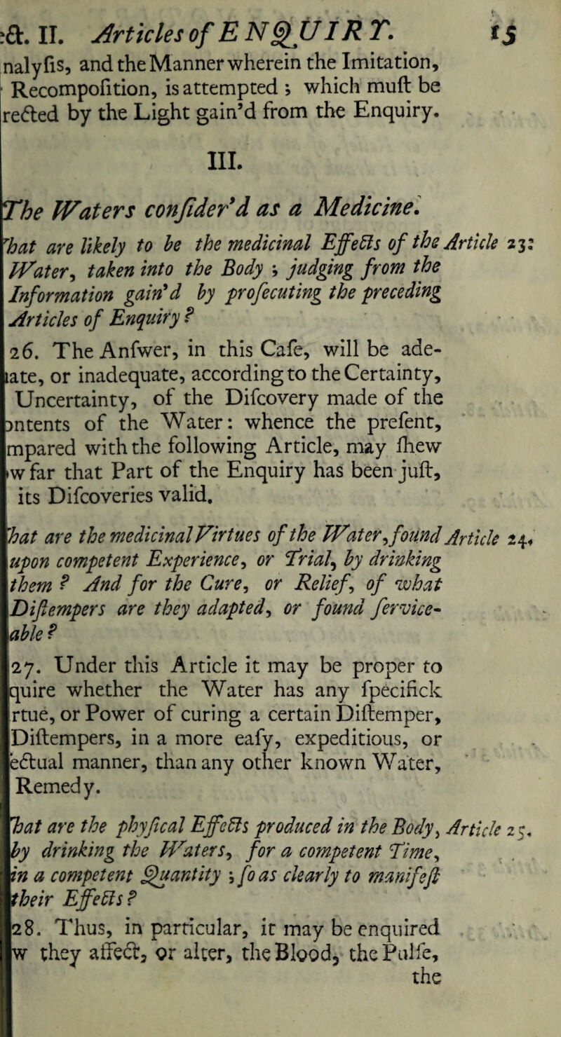 id:, II. Articles of E NGfU IRT, f 5 nalyfis, and the Manner wherein the Imitation, Recompofition, is attempted *, which muft be reded by the Light gain’d from the Enquiry. III. The Waters confider’d as a Medicine, That are likely to be the medicinal Ejfefts of the Article 23: Water, taken into the Body ; judging from the Information gain'd by profecuting the preceding Articles of Enquiry ? 26. TheAnfwer, in this Cafe, will be ade- late, or inadequate, according to the Certainty, Uncertainty, of the Difcovery made of the intents of the Water: whence the prefent, mpared with the following Article, may fhew >w far that Part of the Enquiry has been juft, its Difcoveries valid. hat are the medicinal Virtues of the Water found Article 24. upon competent Experience, or Trials by drinking them ? And for the Cure, or Relief of what Difempers are they adapted, or found fervice- able? 27. Under this Article it may be proper to quire whether the Water has any fpecifick rtue, or Power of curing a certain Diftemper, Diftempers, in a more eafy, expeditious, or edual manner, than any other known Water, Remedy. hat are the phyfical Ejfcffs produced in the Body, Article 2 5. by drinking the Waters, for a competent Time, in a competent Quantity \ fo as clearly to manifefi their Ejfetts? 28. Thus, in particular, it may be enquired w they afted, or alter, the Blood3 the Pulfc, the