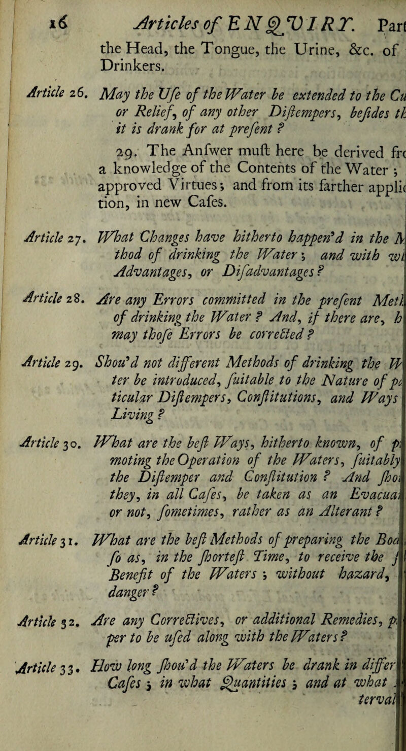 the Head, the Tongue, the Urine, &c. of Drinkers. Article 26. May the XJfe of the Water he extended to the Cu or Relief of any other Diflempers, hefides tk it is drank for at prefent ? 29. The Anfwer mufi here be derived fre a knowledge of the Contents of the Water ; approved Virtues; and from its farther applic tion, in new Cafes. Article 27. What Changes have hitherto happen'd in the A thod of drinking the Water; and with wi. Advantages, or Difadvantages? Article 28. Are any Errors committed in the prefent Metl of drinking the Water ? And, if there are, h may thofe Errors be corrected ? Article 29. Shoo'd not different Methods of drinking the JE ter be introduced, fuitable to the Nature of pc ticular Diflempers, Conflitutions, and Ways Living ? Article 30. What are the befl Ways, hitherto known, of p\\ moting the Operation of the Waters, fuitably the Dijlemper and Gonfiitution ? And Jho\ they, in all Cafes, be taken as an Evacua; or not, fometimes, rather as an Alterant ? Article 31. What are the befl Methods of preparing the Boa fo as, in the Jhortefl Lime, to receive the j Benefit of the Waters ; without hazard, 1 danger ? Article 32. Are any Correctives, or additional Remedies, p, per to be ufed along with the Waters? Article 3 3. How long Jhoa'd the Waters be drank in differ Cafes j in what Quantities , and at what . 1 terval