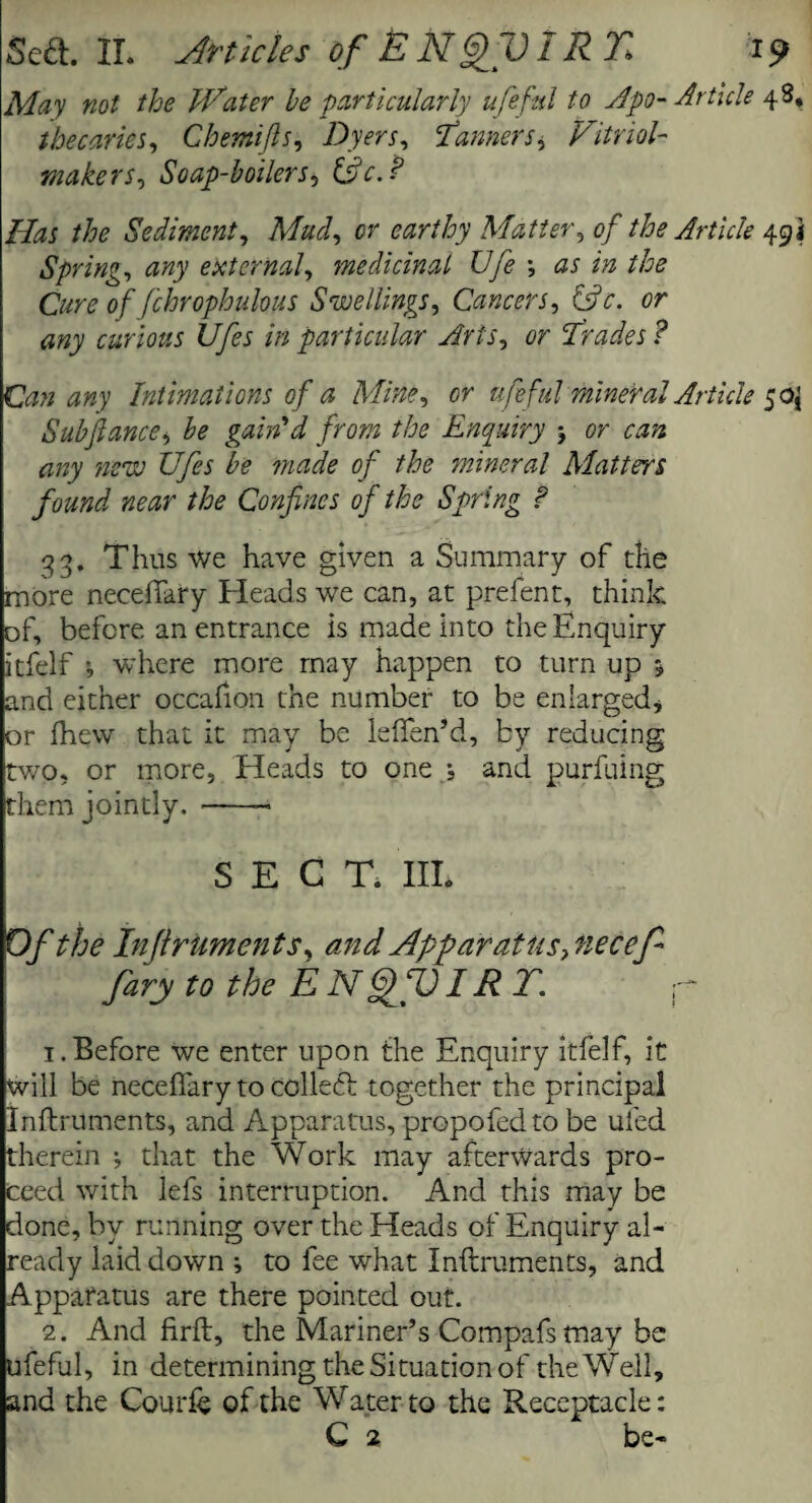 May not the Water he particularly ufeful to Apo- Article 48, thecaries, Chemifts, Dyers, Tanners ^ Vitriol- makers, Soap-boilers, £sk. Has the Sediment, Mud, or earthy Matter, of the Article 491 Spring, any external, medicinal Ufe as in the Cure of fchrophuhpts Swellings, Cancers, &c. or any curious Ufes in particular Arts, or Trades ? Can any Intimations of a Mine, or ufeful mineral Article $o{ Subfiance, be gain'd from the Enquiry 5 cr any stew Ufes be made of the mineral Matters found near the Confines of the Spring ? 33. Thus we have given a Summary of the more neceiTary Heads we can, at prefent, think of, before an entrance is made into the Enquiry itfelf where more may happen to turn up * and either occafion the number to be enlarged* or fhew that it may be leffen’d, by reducing two, or more. Heads to one ; and purfuing them jointly. -- SECT. Ill* Of the Inftruments y and Apparatus, necef fary to the ENQfQIR T. r 1. Before we enter upon the Enquiry itfelf, it will be neceffary to collect together the principal Inftruments, and Apparatus, propofedto be ufed therein *, that the Work may afterwards pro¬ ceed with lefs interruption. And this may be done, by running over the Heads of Enquiry al¬ ready laid down •, to fee what Inftruments, and Apparatus are there pointed out. 2. And firft, the Mariner’s Compafsmay be ufeful, in determining the Situation of the Well, and the Courft of the Water to the Receptacle: C 2 be-