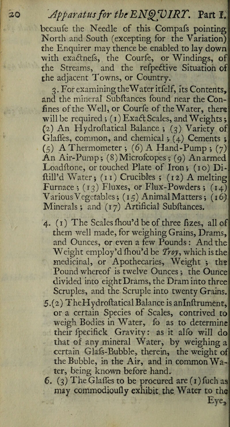 becaufe the Needle of this Compafs pointing North and South (excepting for the Variation) the Enquirer may thence be enabled to lay down with exadtnefs, the Courfe, or Windings, of the Streams, and the refpedtive Situation of the adjacent Towns, or Country. 3. For examining the Water itfelf. Its Contents, and the mineral Subftances found near the Con¬ fines of the Well, or Courfe of the Water, there will be required ; (1) Exadt Scales, and Weights; (2) An Hydroftatical Balance ; (3) Variety of Glaffes, common, and chemical ; (4) Cements ; (5) A Thermometer •, (6) A Hand-Pump •, (7) An Air-Pump; (8)Microfcopes ;■ (9) An armed Loadftone, or touched Plate of Iron; (10) Di* ftilPd Water; (11) Crucibles ; (12) A melting Furnace *, (13) Fluxes, or Flux-Powders ; (14) Various Vegetables; (15) Animal Matters ; (16) Minerals; and (17) Artificial Subftances. 4. (1) The Scales fhou’d be of three fizes, all of them well made, for weighing Grains, Drams, and Ounces, or even a few Pounds : And the Weight employ’d fh ou’d be 'Troy, which is the medicinal, or Apothecaries, Weight ; ths Pound whereof is twelve Ounces ; the Ounce divided into eight Drams, the Dram into three Scruples, and the Scruple into twenty Grains. 5. (2) TheHydroftatical Balance is anlnftrument, or a certain Species of Scales, contrived to weigh Bodies in Water, fo as to determine their fpecifick Gravity: as it alfo will do: that of any mineral Water, by weighing a certain Glafs-Bubble, therein., the weight of the Bubble, in the Air, and in common Wa¬ ter, being known before hand. 6. (3) The Glaffes to be procured are (1) fuch as may commodioufly exhibit, the Water to the Eye*