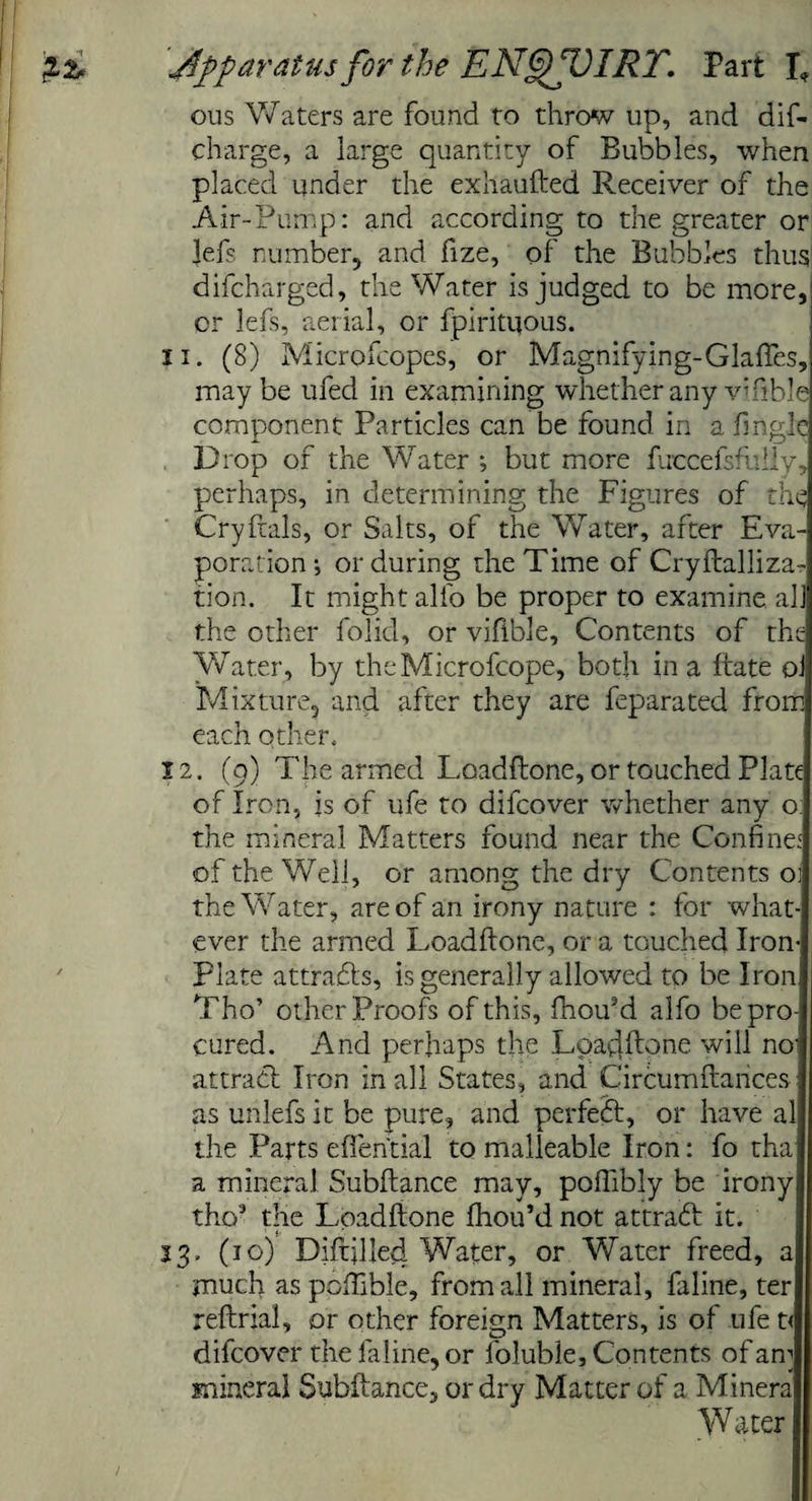 ous Waters are found to throw up, and dif- charge, a large quantity of Bubbles, when placed under the exhaufted Receiver of the Air-Pump: and according to the greater or Jefs number, and fize, of the Bubbles thus difcharged, the Water is judged to be more, or lefs, aerial, or fpirituous. 11. (8) Microfcopes, or Magnifying-Glaffes, may be ufed in examining whether any vifible component Particles can be found in a fmgle Drop of the Water *, but more fuccefslldly, perhaps, in determining the Figures of the Cryftals, or Salts, of the Water, after Eva¬ poration •, or during the Time of Cryftalliza- tion. It might all'o be proper to examine all the other folid, or vifible. Contents of the Water, by the Microfcope, both in a ftate ol Mixture, and after they are feparated from each other. 12. (9) The armed Loadftone, or touched Plate of Iron, is of ufe to difeover whether any o the mineral Matters found near the Confine.' of the Well, or among the dry Contents ol the Water, are of an irony nature : for what¬ ever the armed Loadftone, or a touched Iron- Plate attracts, is generally allowed to be Iron Tho’ other Proofs of this, ftiou*d alfo be pro¬ cured. And perhaps the Loadftone will no' attract Iron in all States, and Circumftarices as unlefs it be pure, and perfect, or have al the Parts effential to malleable Iron: fo tha a mineral Subftance may, poftibly be irony tho’ the Loadftone ftiou’d not attract it. 13. (10) Diftjlled Water, or Water freed, a much as pcftible, from all mineral, faline, ter reftrjal, or other foreign Matters, is of ufe t< difeover the faline, or foluble. Contents of an] mineral Subftance, or dry Matter of a Minera W ater