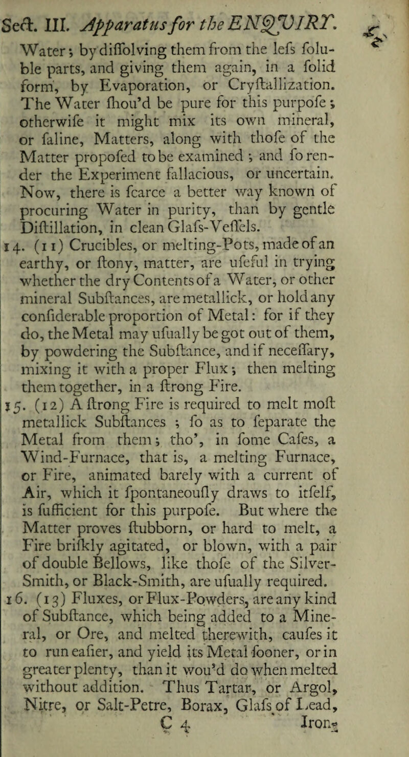 Water; by diffolving them from the lefs folu- ble parts, and giving them again, in a folid form, by Evaporation, or Cryftallization. The Water fhou’d be pure for this purpofe ; otherwife it might mix its own mineral, or faline, Matters, along with thofe of the Matter propofed to be examined ; and fo ren¬ der the Experiment fallacious, or uncertain. Now, there is fcarce a better way known of procuring Water in purity, than by gentle Diftillation, in clean Glafs-Veftels. 14. (11) Crucibles, or mel ting-Pots, made of an earthy, or ftony, matter, are ufeful in trying whether the dry Contents ol a Water, or other mineral Subftances, aremetallick, or hold any confiderable proportion of Metal: for if they do, the Metal may ufually be got out of them, by powdering the Subfiance, and if neceftary, ; mixing it with a proper Flux; then melting them together, in a ftrong Fire. 15. (12) A ftrong Fire is required to melt moft metallick Subftances ; fo as to feparate the Metal from them; tho’, in forne Cafes, a Wind-Furnace, that is, a melting Furnace, or Fire, animated barely with a current of Air, which it fpontaneoufly draws to itfelf, is fufficient for this purpofe. But where the Matter proves ftubborn, or hard to melt, a Fire brifkly agitated, or blown, with a pair of double Bellows, like thofe of the Silver- Smith, or Black-Smith, are ufually required. 16. (13) Fluxes, or Flux-Powders, are any kind of Subftance, which being added to a Mine¬ ral, or Ore, and melted therewith, caufes it to run eafier, and yield its Metal fooner, or in greater plenty, than it wou’d do when melted without addition. Thus Tartar, or Argol, Nitre, or Salt-Petre, Borax, Glafs^of Lead,