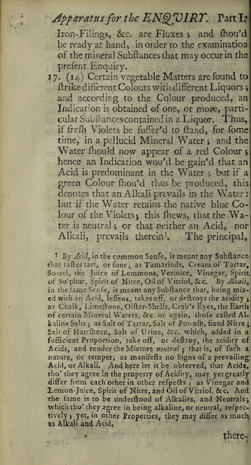 Iron-Filings, &c. are Fluxes ; and fhou’d be ready at hand, in order to the examination of the mineral Subftances that may occur in the prefent Enquiry. 17. (14) Certain vegetable Matters are found to flrike different Colours with different Liquors *, and according to the Colour produced, an Indication is obtained of one, or more, parti¬ cular Subfiances contained in a Liquor. Thus, if frefli Violets be fuffer’d to Land, for fome time, in a pellucid Mineral Water •, and the Water fhould now appear of a red Colour ; hence an Indication wou’d be gain’d that an Acid is predominant in the Water •, but if a green Colour fhou’d thus be produced, this denotes that an Alkali prevails in the Water: but if the Water retains the native blue Co¬ lour of the Violets; this fhews, that the Wa- ter is neutral; or that neither an Acid, nor Alkali, prevails therein1. The principal, | * By Add, in the common Senfe, is meant any Subftance that taftes tart, or four ; as Tamarinds, Cream of Tartar, Sorrel, the Juice of Lemmons, Verjuice, Vinegar, Spirit of Sulphur, Spirit of Nitre, Oil of Vitriol, Sec, By Alkali, in the fame Senfe, is meant any Subftance that, being mix¬ ed with an Acid, leffens, takes off, ordeftroys the acidity ; as Chalk, Limeftone, Oifler-Shells, Crab’s Eyes, the Earth of certain Mineral Waters, &c. or again, thofe called Al¬ kaline Salts; as Salt of Tartar, Salt of Pot-afh, fixed Nitre ; Salt of Hartfhorn, Salt of Urine, See. which, added in a fufficient Proportion, take off, or deftroy, the acidity of Acids, and render the Mixture neutral - that is, of fuch a nature, or temper, as manifefts no Signs of a prevailing Acid, or Alkali. And here let it be oblerved, that Acids, tho’ they agree in the property of Acidity, may yet greatly differ from each other in other refpefts ■ as Vinegar and Xemon-Juice, Spirit of Nitre, and Oil of Vitriol, See. And the fame is to be underftood of Alkalies, and Neutrals; which tho’ they agree in being alkaline, or neutral, refpec- tively 5 yet, in other Properties,, they may differ as much; as Alkali and Aeid» there'