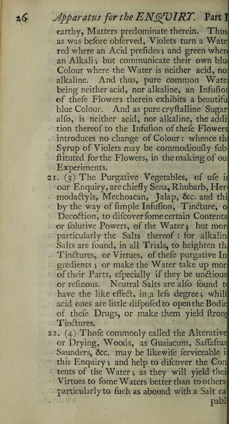 earthy, Matters predominate therein. Thus as was before obferved, Violets turn a Wate: red where an Acid prefldes; and green when an Alkali ; but communicate their own blui Colour where the Water is neither acid, no alkaline. And thus, pure common Wate being neither acid, nor alkaline, an Infufioi of thefe Flowers therein exhibits a beautifu blue Colour. And as pure cryflalline Sugar alfo, is neither acid, nor alkaline, the addi tion thereof to the Infufion of thefe Flowers introduces no change of Colour: whence th Syrup of Violets may be commodjoufly fub flituted for the Flowers, in the making of ou Experiments. 21. (3) The Purgative Vegetables, of ufe ii our Enquiry, are chiefly Sena, Rhubarb, Her- modadtyls, Mechoacan, Jalap, &c. and thi by the way of Ample Infufion, Tindture, o Decodtion, to difcoverfome certain Contents or folutive Powers, of the Water; but mor< particularly the Salts thereof : for alkaliu Salts are found, in all Trials, to heighten tk Tinctures, or Virtues, of thefe purgative In gredients ; or make the Water take up mor of their Parts, efpecially if they be undtious or refinous. Neutral Salts are alfo found t< have the like effedl, in .a lefs degree; whilf acid ones are little difpofedto open the Bodie of thefe Drugs, or make them yield flronj Tindtures. 22. (4) Thofe commonly called the Alterative or Drying, Woods, as Guaiacum, Saffafras Saunders, &c. may be likewife ferviceable ii this Enquiry; and help to dilcover the Con tents of the Water; as they will yield thei Virtues to fome Waters better than toothers particularly to fuch as abound with a Salt ca