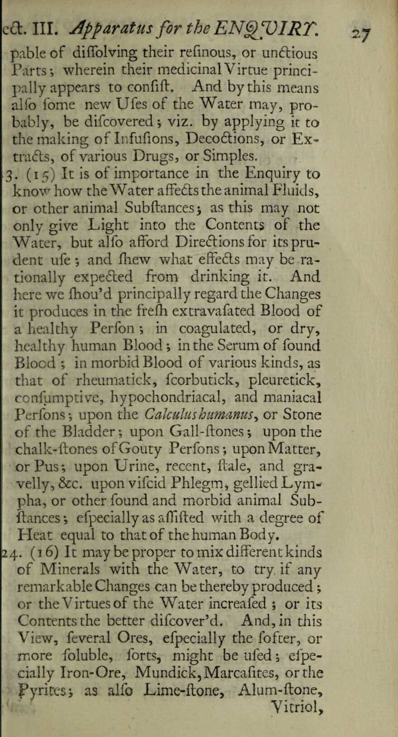 pable of diffolving their refmous, or undtious Parts*, wherein their medicinal Virtue princi¬ pally appears to con fill. And by this means alio fome new Ufes of the Water may, pro¬ bably, be difcovered*, viz. by applying it to the making of Infufions, Decodtions, or Ex¬ tracts, of various Drugs, or Simples. 3. (15) It is of importance in the Enquiry to know how the Water affedts the animal Fluids, or other animal Subftances ; as this may not only give Light into the Contents of the Water, but alfo afford Directions for its pru¬ dent ufe ; and fhew what effedls may be ra¬ tionally expedted from drinking it. And here we fhou’d principally regard the Changes it produces in the frefh extravafated Blood of a healthy Perfon; in coagulated, or dry, healthy human Blood ; in the Serum of found Blood *, in morbid Blood of various kinds, as that of rheumatick, fcorbutick, pleuretick, ccnfumptive, hypochondriacal, and maniacal Perfons*, upon the Calculus humanus^ or Stone of the Bladder *, upon Gall-ftones; upon the chalk-ftones of Gouty Perfons; upon Matter, or Pus; upon Urine, recent, ftale, and gra¬ velly, &c. upon vifcid Phlegm, gellied Lym- pha, or other found and morbid animal Sub¬ ftances; efpecially as aflifted with a degree of Heat equal to that of the human Body, 24. (16) It may be proper to mix different kinds of Minerals with the Water, to try if any remarkable Changes can be thereby produced ; or the Virtues of the Water increafed ; or its Contents the better difcover’d. And, in this View, feveral Ores, efpecially the fofter, or more foluble, forts, might be ufed; efpe¬ cially Iron-Ore, Mundick,Marcafites, or the Pyrites; as alfo Lime-ftone, Alum-ftone, Vitriol, 27