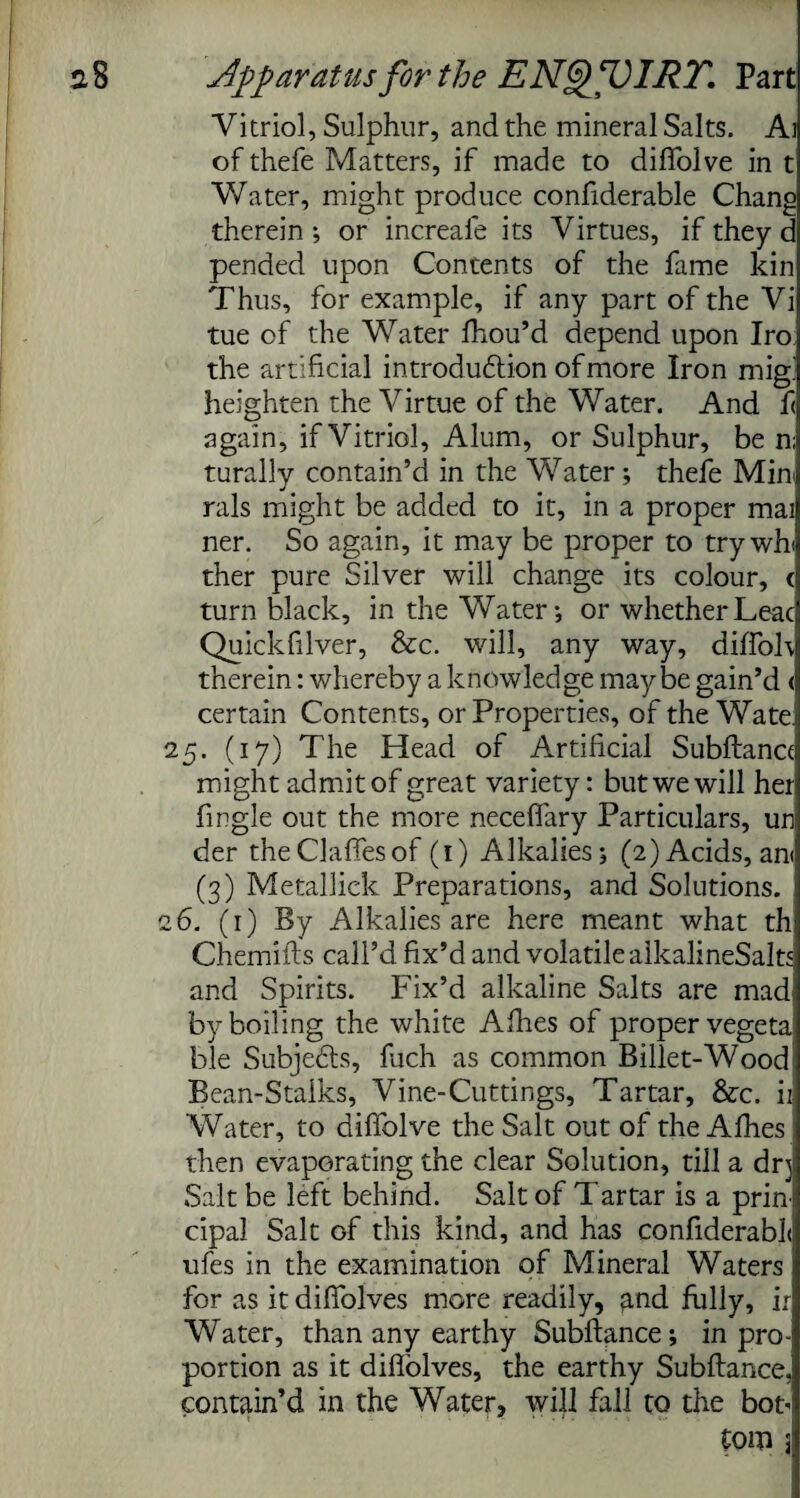 Vitriol, Sulphur, and the mineral Salts. Ai of thefe Matters, if made to diffolve in t Water, might produce confiderable Chang therein ; or increale its Virtues, if they d pended upon Contents of the fame kin Thus, for example, if any part of the Vi tue of the Water fhou’d depend upon Iro the artificial introduction of more Iron mig] heighten the Virtue of the Water. And f< again, if Vitriol, Alum, or Sulphur, be n; turally contain’d in the Water; thefe Mini rals might be added to it, in a proper mai ner. So again, it may be proper to try whi ther pure Silver will change its colour, < turn black, in the Water-, or whetherLeac Quickfilver, &c. will, any way, diffoh therein: whereby a knowledge maybe gain’d <| certain Contents, or Properties, of the Wate.i 25. (17) The Head of Artificial Subftance might admit of great variety: but we will her fingle out the more neceffary Particulars, un der theClaffesof (1) Alkalies; (2) Acids, an< (3) Metallick Preparations, and Solutions. 26. (1) By Alkalies are here meant what th Chemifts call’d fix’d and volatile alkalineSalts and Spirits. Fix’d alkaline Salts are mad; by boiling the white Afhes of proper vegeta ble Subjects, fuch as common Billet-Wood Bean-Stalks, Vine-Cuttings, Tartar, &c. ii Water, to dilfolve the Salt out of the Afhes then evaporating the clear Solution, till a drj Salt be left behind. Salt of Tartar is a prini cipal Salt of this kind, and has confiderabL ufes in the examination of Mineral Waters for as it diffolves more readily, and fully, ir Water, than any earthy Subftance; in pro¬ portion as it difiolves, the earthy Subftance, contain’d in the Water, will fall to the bot- tom 3