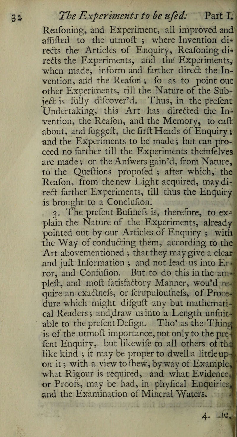 Reafoning, and Experiment, all improved and affifted to the utmoft ; where Invention di¬ rects the- Articles of Enquiry, Reafoning di¬ rects the Experiments, and the Experiments, when made, inform and farther diredt the In¬ vention, and the Reafon ; fo as to point out other Experiments, till the Nature of the Sub- jedt is fully difcover’d. Thus, in the prefent Undertaking, this Art has directed the In¬ vention, the Reafon, and the Memory, to caft about, andfuggeft, the firft Heads of Enquiry; and the Experiments to be made; but can pro¬ ceed no farther till the Experiments themfelves are made; or the Anfwers gain’d, from Nature, to the Queftions propofed ; after which, the Reafon, from the new Light acquired, may di¬ rect farther Experiments, till thus the Enquiry is brought to a Conclufion. 3. The prefent Bufinefs is, therefore, to ex¬ plain the Nature of the Experiments, already pointed out by our Articles ol Enquiry ; with the Way of conducting them, according to the Art abovementioned *, that they may give a clear and juft Information ; and not lead us into E? ■» ror, and Confufion. But to do this in the am- pleft, and moft fatisfadtory Manner, wou’d re¬ quire an exadinefs, or fcrupuloufhefs, of Proce¬ dure which might difguft any but mathemati¬ cal Readers; and.draw us into a Length unfuit- able to the prefent Defign. Tho’ as the Thing is of the utmoft importance, not only to the pre¬ fent Enquiry, but likewife to all others of thf, like kind ; it may be proper to dwell a little up-i on it; with a view to fhew, byway of Example, what Rigour is required, and what Evidence» or Proofs, may be had, in phyftcal Enquires, and the Examination of Mineral Waters. 4*