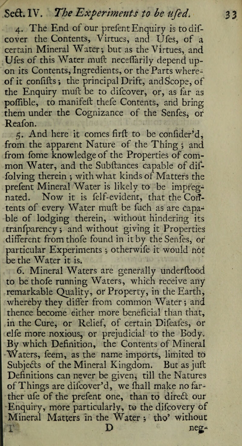 4. The End of our prefent Enquiry is todif- cover the Contents, Virtues, and Ufes, of a certain Mineral Water; but as the Virtues, and Ufes of this Water muft neceffarily depend up¬ on its Contents, Ingredients, or the Parts where¬ of it confifts ; the principal Drift, and Scope, of the Enquiry muft be to difcover, or, as far as poflible, to manifell thefe Contents, and bring them under the Cognizance of the Senfes, or Reafon. 5. And here it comes firft to be confider’d, from the apparent Nature of the Thing ; and from fome knowledge of the Properties of com¬ mon Water, and the Subftances capable of dif- folving therein ; with what kinds of Matters the prefent Mineral Water is likely to be impreg¬ nated. Now it is felf-evident, that the Corf- tents of every Water muft be fuch as are capa-^ ble of lodging therein, without hindering its tranfparency; and without giving it Properties different from thofe found in it by the Senfes, or particular Experiments; otherwife it would n6t be the Water it is. 6. Mineral Waters are generally underftood to be thofe running Waters, which receive any remarkable Quality, or Property, in the Earth, whereby they differ from common Water; and thence become either more beneficial than that, in the Cure, or Relief, of certain Difeafes, or elfe more noxious, or prejudicial to the Body. By which Definition, the Contents of Mineral Waters, feem, as the name imports, limited to Subjects of the Mineral Kingdom. But as juft Definitions can never be given, till the Natures of Things are dilcover’d, we fhall make no far¬ ther ufe of the prefent one, than to diredl our Enquiry, more particularly, to the difcovery of Mineral Matters in the Water ; tho’ without i D neg-