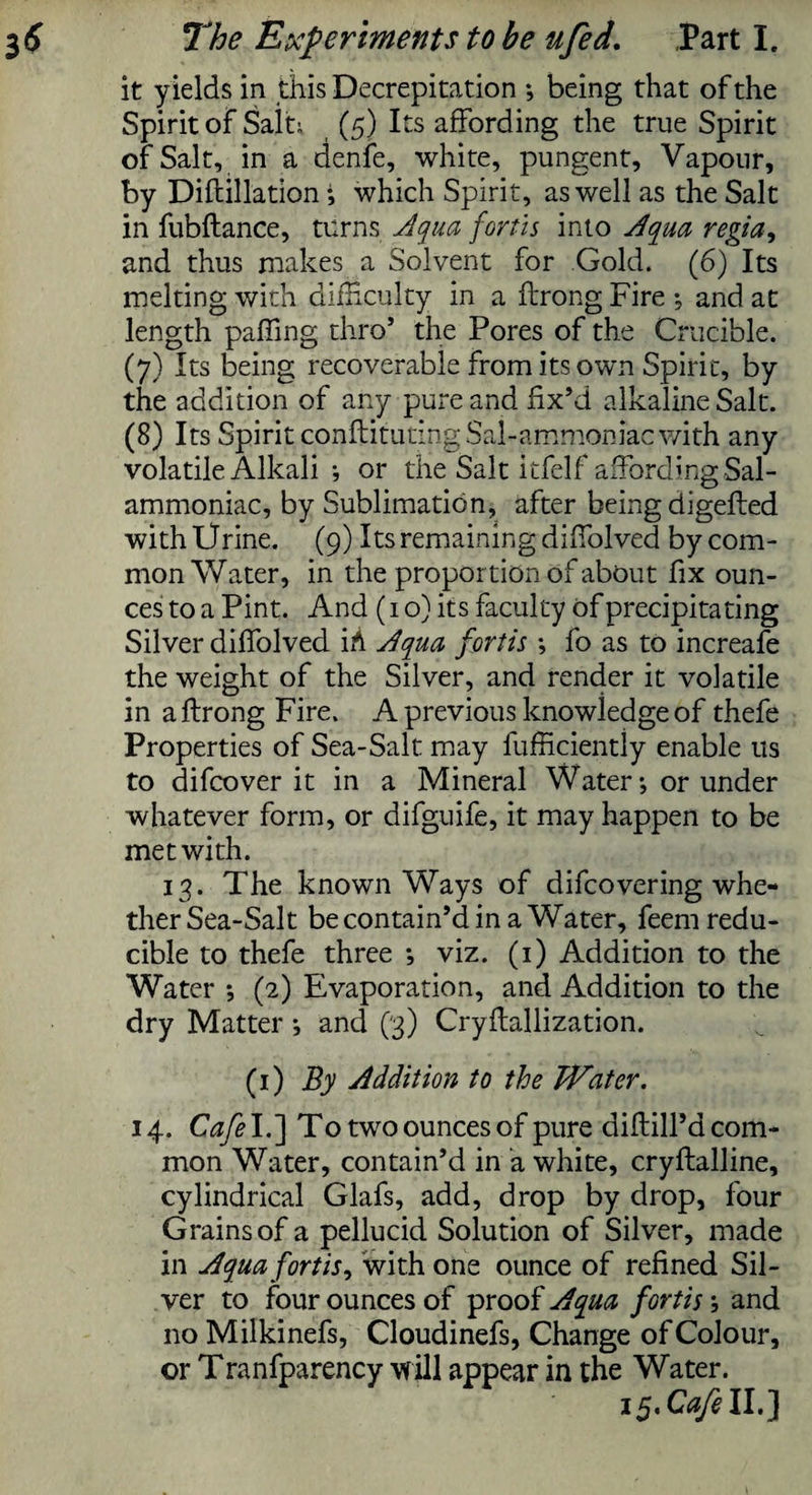 it yields in this Decrepitation ; being that of the Spirit of Sait; (5) Its affording the true Spirit of Salt, in a denfe, white, pungent. Vapour, by Diflillation which Spirit, as well as the Salt in fubftance, turns Aqua forth into Aqua regia, and thus makes a Solvent for Gold. (6) Its melting with difficulty in a ftrong Fire * and at length paffing thro’ the Pores of the Crucible. (7) Its being recoverable from its own Spirit, by the addition of any pure and fix’d alkaline Salt. (8) Its Spirit conftitutingSal-ammoniac with any volatile Alkalior the Salt itfelf affording Sal- ammoniac, by Sublimation, after being digefted with Urine. (9) Its remaining diffolved by com¬ mon Water, in the proportion of about fix oun¬ ces to a Pint. And (1 o) its faculty of precipitating Silver diffolved iA Aqua forth \ fo as to increafe the weight of the Silver, and render it volatile in a ftrong Fire. A previous knowledge of thefe Properties of Sea-Salt may fufficiently enable us to difcover it in a Mineral Water-, or under whatever form, or difguife, it may happen to be met with. 13. The known Ways of difcovering whe¬ ther Sea-Salt be contain’d in a Water, feem redu¬ cible to thefe three viz. (1) Addition to the Water (2) Evaporation, and Addition to the dry Matter and (3) Cryftallization. (1) By Addition to the Water. 14. Cafe\.~\ To two ounces of pure diftill’a com¬ mon Water, contain’d in a white, cryftalline, cylindrical Glafs, add, drop by drop, four Grains of a pellucid Solution of Silver, made in Aqua fortis, with one ounce of refined Sil¬ ver to four ounces of proof Aqua fortis; and no Milkinefs, Cloudinefs, Change of Colour, or Tranfparency -will appear in the Water. ifrCaftll.]