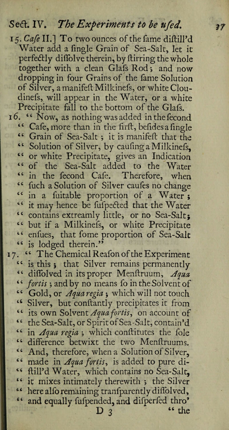 15. Cafe II.] To two ounces of the fame diftill’d Water add. a fingle Grain of Sea-Salt, let it' perfectly diffolve therein, by ftirring the whole together with a clean Glafs Rod j and now dropping in four Grains of the fame Solution of Silver, amanifeft Milkinefs, or white Clou- dinefs, will appear in the Water, or a white Precipitate fall to the bottom of the Glafs. 16. 44 Now, as nothing was added inthefecond 44 Cafe, more than in the firfb, befides a fingle 44 Grain of Sea-Salt ; it is manifeft that the 44 Solution of Silver, by caufing a Milkinefs, 44 or white Precipitate, gives an Indication 44 of the Sea-Salt added to the Water 44 in the fecond Cafe. Therefore, when 44 fuch a Solution of Silver caufes no change “ in a fnitable proportion of a Water ; 44 it may hence be fufpedled that the Water 44 contains extreamly little, or no Sea-Salt; 44 but if a Milkinefs, or white Precipitate 44 enfues, that fome proportion of Sea-Salt 44 is lodged therein.” 17. 44 The Chemical Reafon of the Experiment 44 is this ; that Silver remains permanently 44 diffolved in its proper Menftruum, Aqua 44 forth *, and by no means fo in the Solvent of ct Gold, or Jquaregia ; which will not touch “ Silver, but conftantly precipitates it from lt its own Solvent Aquafortis, on account of “ the Sea-Salt, or Spirit of Sea-Salt, contain’d “ in Aqua regia j which conftitutes the foie “ difference betwixt the two Menftruums. “ And, therefore, when a Solution of Silver, 4 4 made in Aqua forlis, is added to pure di- 44 ftill’d Water, which contains no Sea-Salt, 44 it mixes intimately therewith ; the Silver 44 here alfo remaining tranfparentlydiflolved, 44 and equally fufpended, and difperfed thro* D 3 “ the