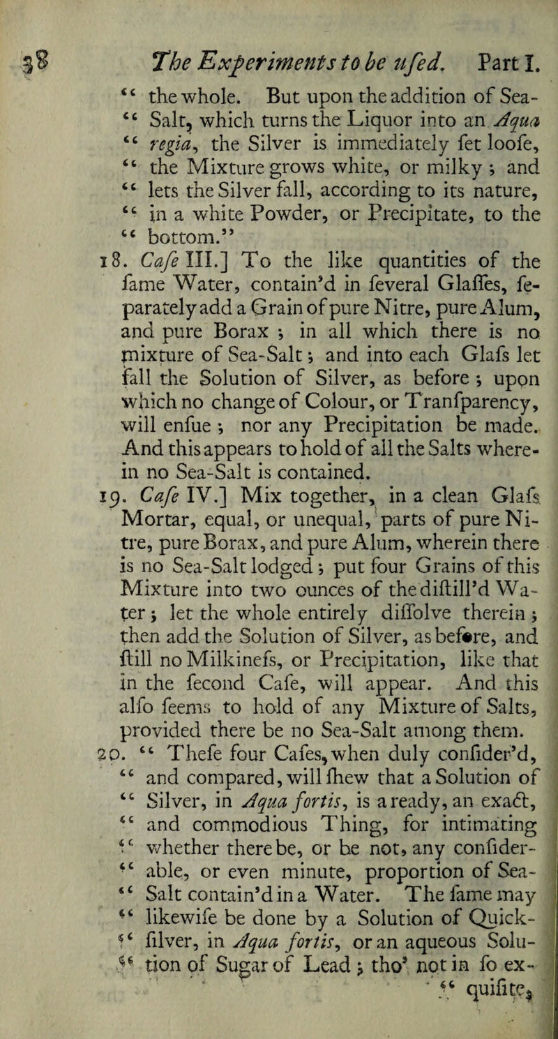 <£ the whole. But upon the addition of Sea- <c Salt, which turns the Liquor into an Aqua “ regia, the Silver is immediately fet loofe, “ the Mixture grows white, or milky ; and “ lets the Silver fall, according to its nature, “ in a white Powder, or Precipitate, to the ic bottom.” 18. Cafe III.] To the like quantities of the fame Water, contain’d in feveral Glafies, fe- parately add a Grain of pure Nitre, pure Alum, and pure Borax *, in all which there is no mixture of Sea-Salt; and into each Glafs let fall the Solution of Silver, as before ; upon which no change of Colour, or Tranfparency, will enfue •, nor any Precipitation be made. And this appears to hold of all the Salts where¬ in no Sea-Salt is contained. 19. Cafe IV.] Mix together, in a clean Glafs Mortar, equal, or unequal, parts of pure Ni¬ tre, pure Borax, and pure Alum, wherein there is no Sea-Salt lodged •, put four Grains of this Mixture into two ounces of the diftill’d Wa¬ ter j let the whole entirely diffolve therein ; then add the Solution of Silver, as before, and hill noMilkinefs, or Precipitation, like that in the fecond Cafe, will appear. And this alfo feems to hold of any Mixture of Salts, provided there be no Sea-Salt among them. 20. “ Thefe four Cafes, when duly confider’d, tc and compared, will fhew that a Solution of <c Silver, in Aqua fortis, is a ready, an exaft, tc and commodious Thing, for intimating V whether there be, or be not, any confider- ‘c able, or even minute, proportion of Sea- “ Salt contain’d in a Water. The fame may “ likewife be done by a Solution of Quick- 4 ‘ filver, in Aqua fortis, or an aqueous Solu- V tion of Sugar of Lead> tho’ notin fo ex- * 44 quifitC|