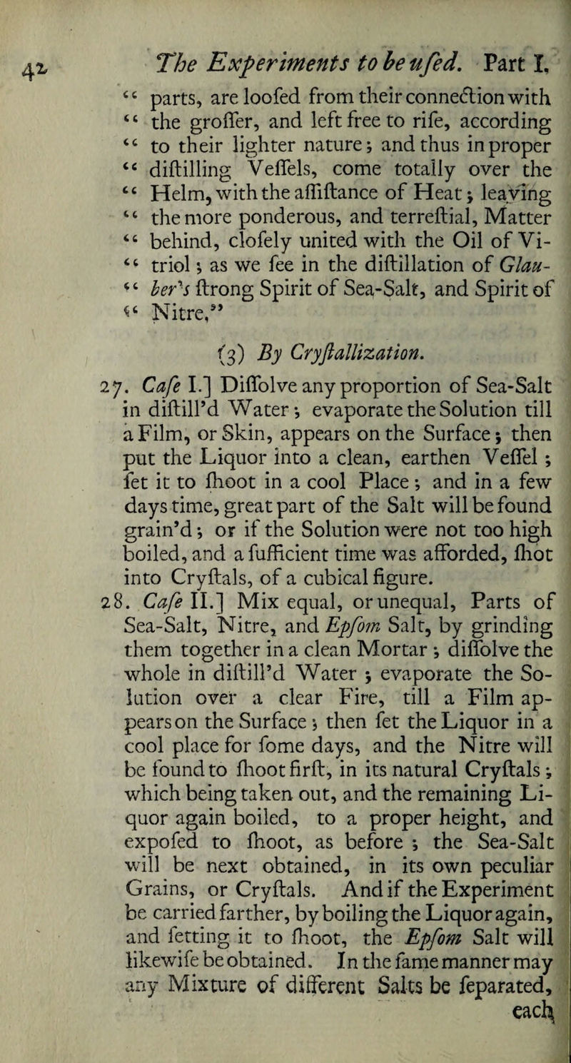 4* <e parts, areloofed from their connexion with ‘ ‘ the groffer, and left free to rife, according <c to their lighter nature; and thus in proper “ diftilling Veffels, come totally over the tc Helm, with the affiftance of Heat; leaving “ the more ponderous, and terreftial, Matter <c behind, clofely united with the Oil of Vi- <c triol; as we fee in the diftillation of Glau- ber's ftrong Spirit of Sea-Salt, and Spirit of Nitre,9’ (3) By Cryjiallization. 27. Cafe I.] Diifolve any proportion of Sea-Salt in diftill’d Water; evaporate the Solution till a Film, or Skin, appears on the Surface; then put the Liquor into a clean, earthen Veffel ; fet it to fhoot in a cool Place; and in a few days time, great part of the Salt will be found grain’d; or if the Solution were not too high boiled, and afufficient time was afforded, fliot into Cryftals, of a cubical figure. 28. Cafe II.] Mix equal, orunequal, Parts of Sea-Salt, Nitre, and Epfom Salt, by grinding them together in a clean Mortar ; diifolve the whole in diftill’d Water ; evaporate the So¬ lution over a clear Fire, till a Film ap¬ pears on the Surface ; then fet the Liquor in a cool place for fome days, and the Nitre will be found to fhoot firft, in its natural Cryftals ; which being taken out, and the remaining Li¬ quor again boiled, to a proper height, and expofed to fhoot, as before ; the Sea-Salt will be next obtained, in its own peculiar Grains, or Cryftals. And if the Experiment be carried farther, by boiling the Liquor again, and letting it to fhoot, the Epfom Salt will likewife be obtained. In the fame manner may any Mixture of different Salts be feparated.