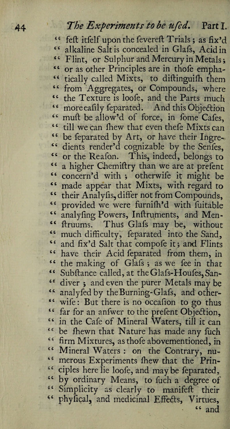 44 fell itfelf upon the fevereft Trials ; as fix’d 44 alkaline Salt is concealed in Glafs, Acid in 44 Flint, or Sulphur and Mercury in Metals; 44 or as other Principles are in thofe empha- 44 tically called Mixts, to diftinguifh them 44 from Aggregates, or Compounds, where 44 the Texture is loofe, and the Parts much 44 moreeafily feparated. And this Objection 44 muft be allow’d of force, in fome Cafes, 44 till we can fhew that even thefe Mixts can tc be feparated by Art, or have their Ingre- <c dients render’d cognizable by the Senfes, 44 or the Reafon. This, indeed, belongs to 44 a higher Chemiflry than we are at prefent 44 concern’d with ; otherwife it might be <c made appear that Mixts, with regard to 44 their Analyfis, differ not from Compounds, 44 provided we wrere furniffi’d with fuitable <c analyfing Powers, Inftruments, and Men- 44 ftruums. Thus Glafs may be, without 44 much difficulty, feparated into the Sand, te and fix’d Salt that compofe it; and Flints tc have their Acid feparated from them, in <£ the making of Glafs ; as we fee in that <£ Subftance called, at theGlafs-Houfes,San- 4e diver ; and even the purer Metals may be <c analyfedby the Burning-Glafs, and other- “ wife: But there is no occafion to go thus t£ far for an anfwer to the prefent Objedlion, “ in the Cafe of Mineral Waters, till it can be ffiewn that Nature has made any fuch “ firm Mixtures, as thofe abovementioned, in sc Mineral Waters : on the Contrary, nu- tc merous Experiments ffiew that the Prin- 44 ciples here lie loofe, and maybe feparated, 44 by ordinary Means, to fuch a degree of 44 Simplicity as clearly to manifeft their <4 phyfical, and medicinal Effefts, Virtues, 44 and