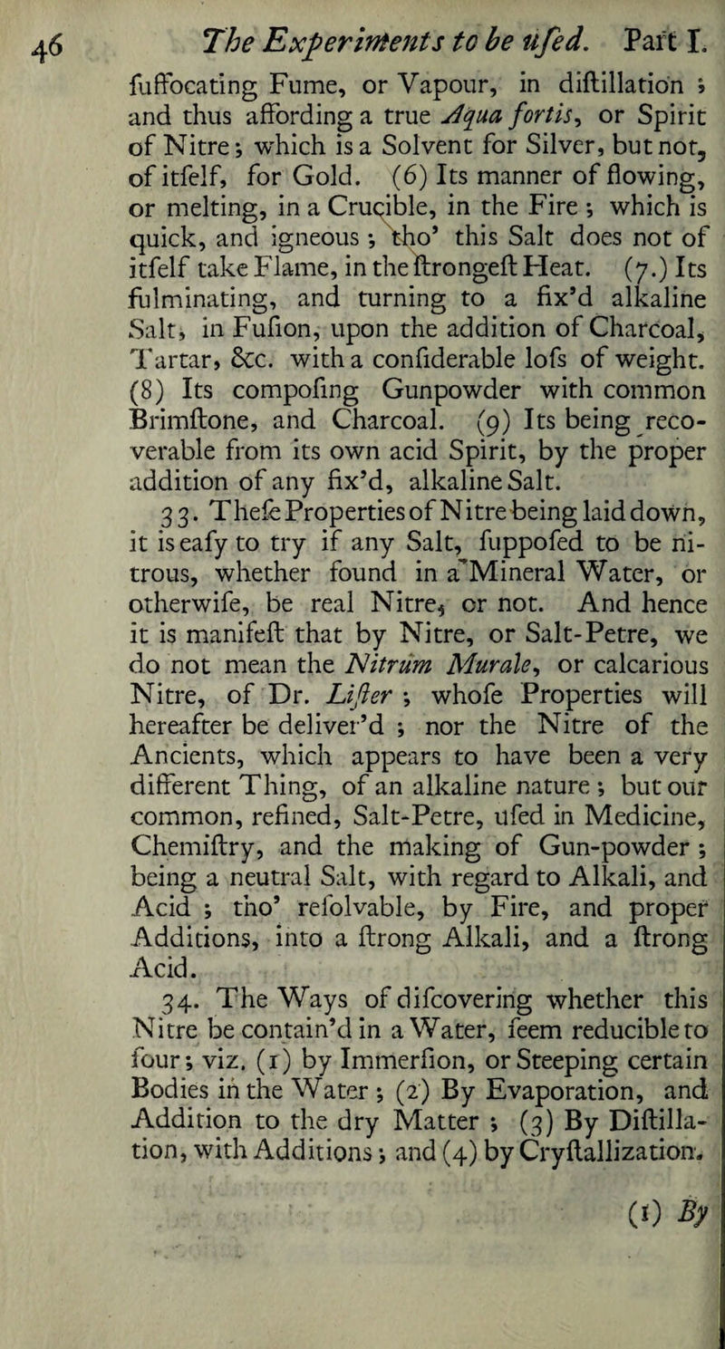 fuffocating Fume, or Vapour, in diftillation J •and thus affording a true ytqua forth, or Spirit of Nitre; which is a Solvent for Silver, but not, of itfelf, for Gold. (6) Its manner of flowing, or melting, in a Crucible, in the Fire •, which is quick, and igneous •, tho’ this Salt does not of itfelf take Flame, in the ftrongeft Heat. (7.) Its fulminating, and turning to a fix’d alkaline Salt, in Fufion, upon the addition of Charcoal, Tartar, &c. with a confiderable lofs of weight. (8) Its compofing Gunpowder with common Brimftone, and Charcoal. (9) Its being reco¬ verable from its own acid Spirit, by the proper addition of any fix’d, alkaline Salt. 33. Thefe Properties of Nitre being laid down, it iseafy to try if any Salt, fuppofed to be ni¬ trous, whether found in a’Mineral Water, or otherwife, be real Nitre^ or not. And hence it is manifeft that by Nitre, or Salt-Petre, we do not mean the Nitrum Mur ale, or calcarious Nitre, of Dr. Lifter ; whofe Properties will hereafter be deliver’d ; nor the Nitre of the Ancients, which appears to have been a very different Thing, of an alkaline nature ; but our common, refined, Salt-Petre, ufed in Medicine, Chemiftry, and the making of Gun-powder ; being a neutral Salt, with regard to Alkali, and Acid ; tno’ refolvable, by Fire, and proper Additions, into a ftrong Alkali, and a ftrong Acid. 34. The Ways of difcovering whether this Nitre be contain’d in a Water, feem reducible to four; viz. (1) by Immerfion, or Steeping certain Bodies in the Water ; (2) By Evaporation, and Addition to the dry Matter ; (3) By Diftilla¬ tion, with Additions; and (4) by Cryftallizatiom (0 fy