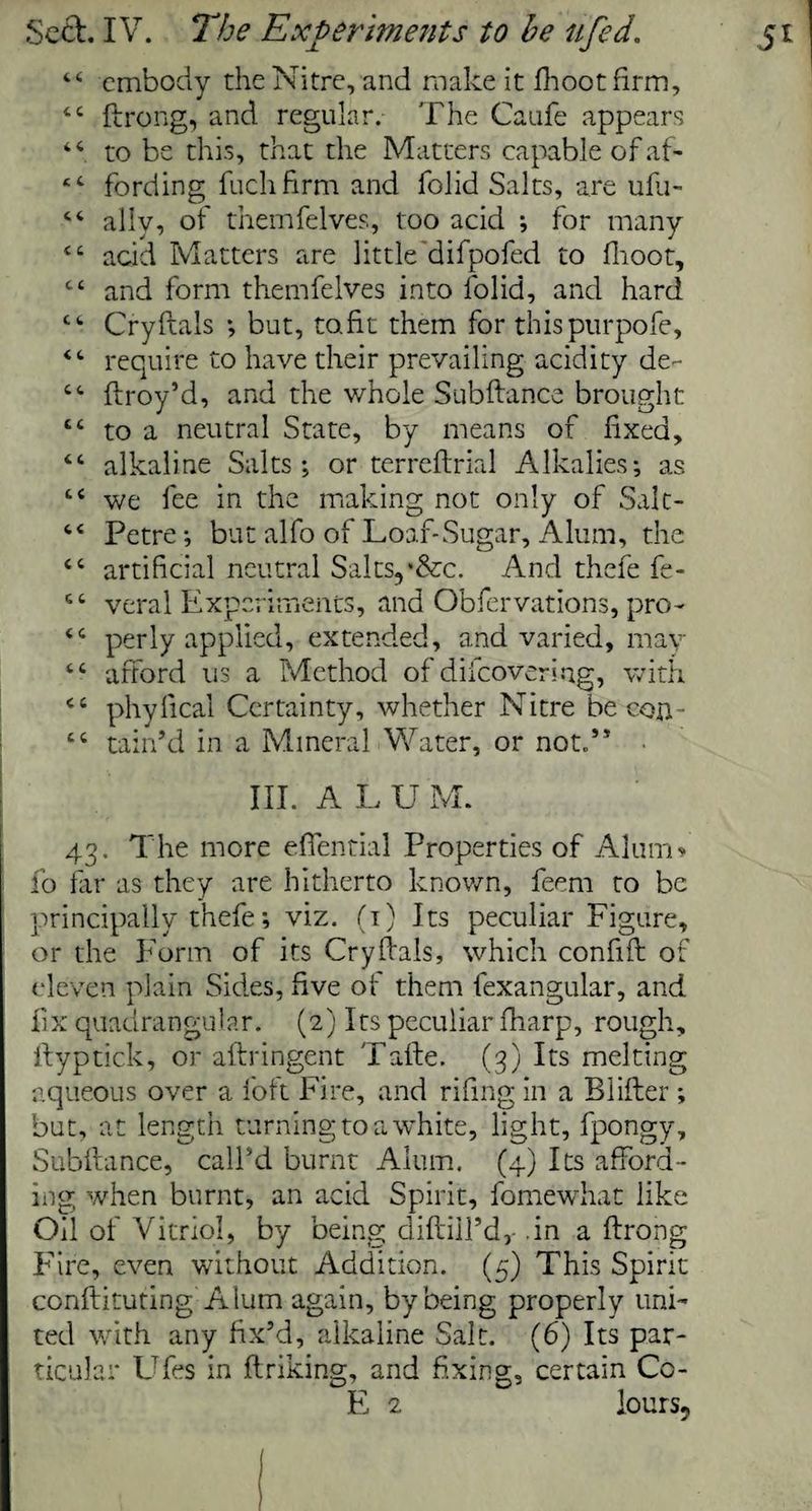 44 embody the Nitre, and make it fhootfirm, 44 ftrong, and regular. The Caufe appears 44 to be this, that the Matters capable of af- ‘4 fording fuchfirm and folid Salts, are ufu- 44 ally, of themfelves, too acid ; for many 44 add Matters are little difpofed to fhoot, 44 and form themfelves into folid, and hard 44 Cryftals ; but, to fit them for thispurpofe, 44 require to have their prevailing acidity de- 44 ftroy’d, and the whole Subftance brought 44 to a neutral State, by means of fixed, 44 alkaline Salts; or terreflrial Alkalies; as 44 we fee in the making not only of Salt- 44 Petre; but alfo of Loaf-Sugar, Alum, the 44 artificial neutral Salts,*&c. And thefe fe- 44 veral Experiments, and Obfervations, pro- 44 perly applied, extended, and varied, may 44 afford us a Method of difeovering, with 44 phylical Certainty, whether Nitre be con- 44 tain’d in a Mineral Water, or not.” III. ALU M. 43. The more effential Properties of Alum* fo far as they are hitherto known, feem to be principally thefe; viz. (1) Its peculiar Figure, or the Form of its Cry dais, which confift of eleven plain Sides, five of them fexangular, and fix quadrangular. (2) Its peculiar fharp, rough, ftyptick, or aftringent Tafte. (3) Its melting aqueous over a foft Fire, and rifing in a Blifler; but, at length turning to a white, light, fpongy, Subftance, call'd burnt Alum. (4) Its afford¬ ing when burnt, an acid Spirit, fomewhat like Oil of Vitriol, by being diftiil’d,- .in a ftrong Fire, even without Addition. (5) This Spirit conftituting Alum again, by being properly uni¬ ted with any fix’d, alkaline Salt. (6) Its par¬ ticular Ufes in ftriking, and fixing, certain Co-