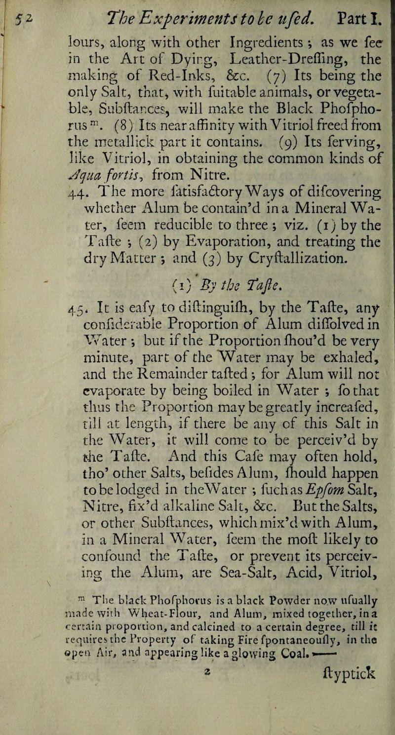lours, along with other Ingredients ; as we fee in the Art of Dying, Leather-DrefTing, the making of Red-Inks, &c. (7) Its being the only Salt, that, with fuitable animals, or vegeta¬ ble, Subftar.ee?, will make the Black Phofpho- rusm. (8) Its near affinity with Vitriol freed from the metallick part it contains. (9) Its ferving, like Vitriol, in obtaining the common kinds of si qua fortis, from Nitre. 44. The more fatisfadlory Ways of difeovering whether Alum be contain’d in a Mineral Wa¬ ter, feem reducible to three; viz. (1) by the Tafle *, (2) by Evaporation, and treating the dry Matter *, and (3) by Cryflallization. (1) By the Ia fie. 45. It is eafy to diflinguifh, by the Tafle, any confidcrable Proportion of Alum diffolved in Water •, but if the Proportion fhou’d be very minute, part of the Water may be exhaled, and the Remainder tailed •, for Alum will not evaporate by being boiled in Water ; fothat thus the Proportion may be greatly increafed, till at length, if there be any of this Salt in the Water, it will come to be perceiv’d by the Tafle. And this Cafe may often hold, tho’ other Salts, befides Alum, fhould happen to be lodged in theWater ; fuch as Epfom Salt, Nitre, fix’d alkaline Salt, &c. But the Salts, or other Subfiances, which mix’d with Alum, in a Mineral Water, feem the mofl likely to confound the Tafle, or prevent its perceiv¬ ing the Alum, are Sea-Salt, Acid, Vitriol, 111 The black Phofphocus is a black Powder now ufually made with Wtyeat-Fiour, and Alum, mixed together, in a certain proportion, and calcined to a certain degree, till it requires the Property of taking Fire fpontaneoufly, in the open Air, and appearing like a glowing Coal#*—— 2 flyptick