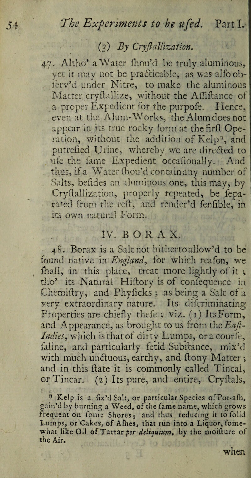(3) By CryflalHzation. 47. Altho* a Water fhou’d be truly aluminous, yet it may not be practicable, as was alfo ob¬ serv’d under Nitre, to make the aluminous Matter cryflallize, without the Afiiflance of a proper Expedient for the purpofe. Hence, even at the Alum-Works, the Alum does not appear in its true rocky form at thefirft Ope¬ ration, without the addition of Kelp11, and putrefied Urine, whereby wre are directed to life the fame Expedient occasionally. And thus, it a Water fhou’d contain any number of Salts, befides an aluminous one, this may, by Cryftallization, properly repeated, be fepa- rated from the reft, and render’d fenfible, in its own natural Form. IV. BORA X. 48. Borax is a Salt not hitherto allow’d to be found native in England, for which reafon, we fnall, in this place, treat more lightly of it » tlio’ its Natural Hiftory is of confequence in Ciiemiftry, and Phyficks •, as being a Salt of a very extraordinary nature. Its difcriminating Properties are chiefly thefe ; viz. (1) Its Form, and Appearance, as brought to us from the Eafi- Jndies, which is that of dirty Lumps, or a courfe, faline, and particularly fetid Subftance, mix’d with much unCtuous, earthy, and ftony Matter •, and in this ftate it is commonly called Tincal, orTincar. (2) Its pure, and entire, Cryftals, V * , n Kelp is a fix’d Salt, or particular Species ofPot-afh, gain’d by burning a Weed, of the fame name, which grows frequent on fome Shores, and thus reducing it to folid Lumps, or Cakes, of Afhes, that run into a Liquor, fome- what like Oil of Tartar per deliquium, by the moifture of the Air. when