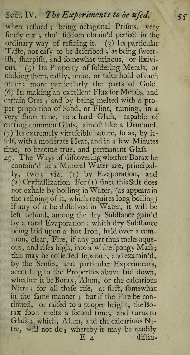 when refined ; being octagonal Prifms, very finely cut ; tho* feldom obtain’d perfect in the ordinary way of refining it. (3) Its.particular Tafle, not eafy to be defcribed ; as being fweet- ifh, fharpifh, and fomewhat urinous, or lixivi- ous. (5) Its Property of foldering Metals, or making them, eafily, unite, or take hold of each other -, more particularly the parts of Gold. (6) Its making an excellent Flux for Metals, and certain Ores ; and by being melted with a pro¬ per proportion of Sand, or Flint, turning, in a very fhort time, to a hard Glafs, capable of cutting common Glafs, almoft like a Diamond. (7) Its extremely vitrefcible nature, fo as, by it- felf, with a moderate Heat, and in a few Minutes time, to become true, and permanent Glafs. 49. The Ways of difcovering whether Borax be contain’d in a Mineral Water are, principal¬ ly, two-, viz. (1) by Evaporation, and (2) Cryllallization. For(i) fince thisSalt does not exhale by boiling in Water, (as appears in the refining of it, which requires long boiling) if any of it be diffolved in Water, it will be left behind, among the dry Subftance gain’d by a total Evaporation which dry Subltance being laid upon a hot Iron, held over a com¬ mon, clear, Fire, if any part thus melts aque¬ ous, and rifes high, into a white fpongy Mafs; this may be collected feparate, and examin’d, by the Senfes, and particular Experiments, according to the Properties above laid down, whether it be Borax, Alum, or the calcarious Nitre ; for all thefe rife, at firft, fomewhat in the fame manner ; but if the Fire be con¬ tinued, or raifed to a proper height, the Bo¬ rax loon melts a fecond time, and turns to Glafs ; which, Alum, and the calcarious Ni¬ tre, will not doj whereby it may be readily E 4 diftin*