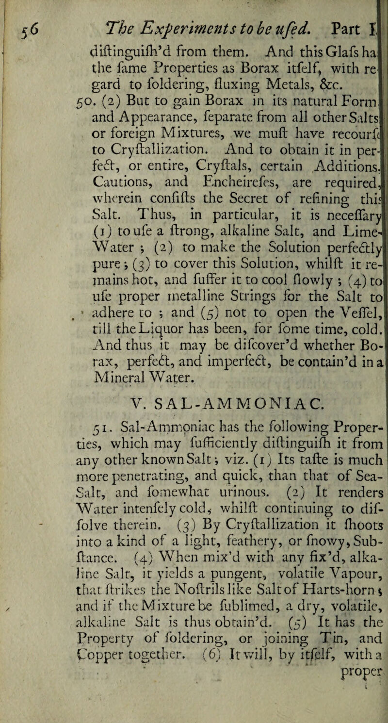 diftinguifh’d from them. And thisGlafsha the fame Properties as Borax itfelf, with re gard to foldering, fluxing Metals, &c. 50. (2) But to gain Borax in its natural Form, and Appearance, feparate from all other Salts: or foreign Mixtures, we muft have recourk to Crystallization. And to obtain it in per-) fedt, or entire, Cryftals, certain Additions, Cautions, and Encheirefes, are required, wherein ccnfifts the Secret of refining this Salt. Thus, in particular, it is neceflary (1) toufe a ftrong, alkaline Salt, and Lime- Water *, (2) to make the Solution perfectly pure j (3) to cover this Solution, whilft it re¬ mains hot, and fuller it to cool flowly ; (4) to ufe proper metalline Strings for the Salt to adhere to ; and (5) not to open the Veffel, till the Liquor has been, for fome time, cold. And thus it may be difcover’d whether Bo¬ rax, perfect, and imperfect, be contain’d in a Mineral Water. V. SAL-AMMONIAC. 51. Sal-Ammoniac has the following Proper¬ ties, which may fufficiently diftinguifh it from any other known Salt •, viz. (1) Its tafte is much more penetrating, and quick, than that of Sea- Salt, and fomewhat urinous. (2) It renders Water intenfely cold,- whilft continuing to dif- folve therein. (3) By Cryftallization it flioots into a kind of a light, feathery, orfnowy,Sub- ftance. (4) When mix’d with any fix’d, alka¬ line Salt, it yields a pungent, volatile Vapour, that ftrikes the Noftrils like Salt of Harts-horn s and if the Mixture be fublimed, a dry, volatile, alkaline Salt is thus obtain’d. (5) It has the Property of foldering, or joining Tin, and Copper together. (6) It will, by itfelf, with a proper