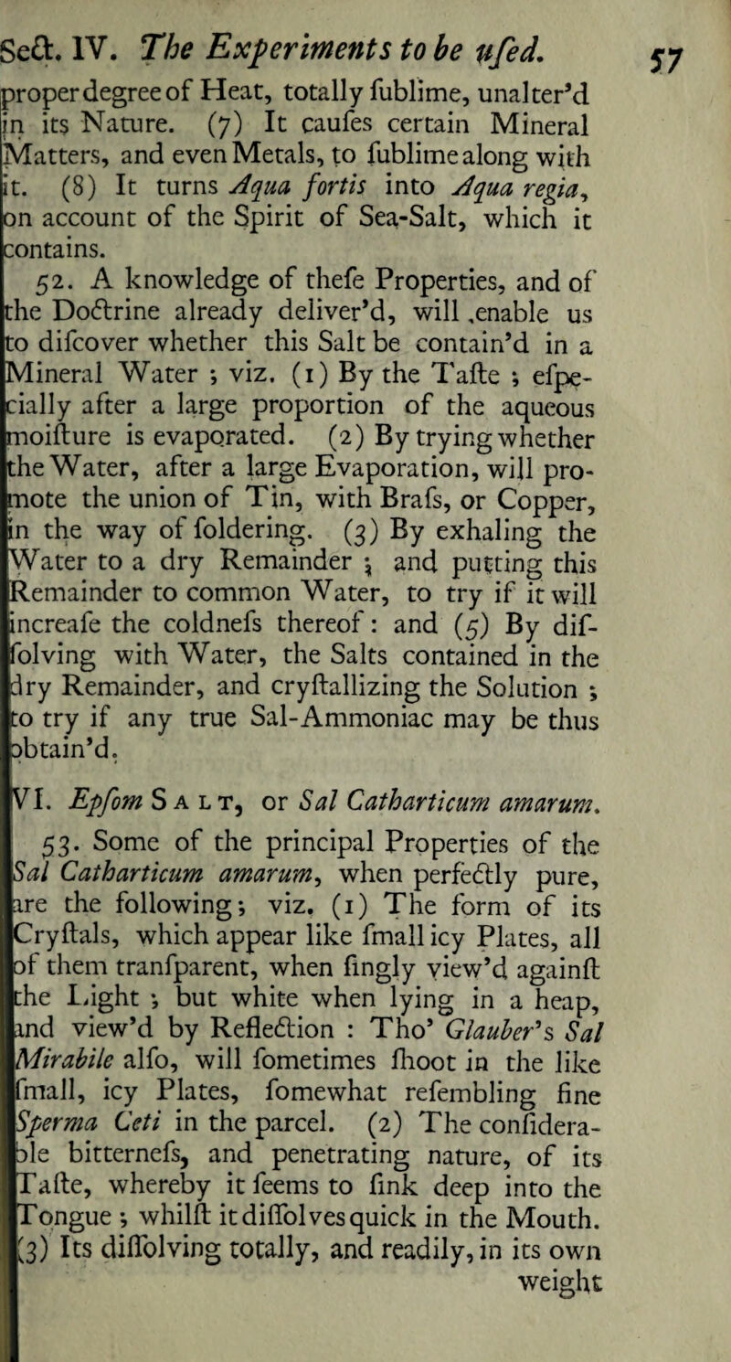 proper degree of Heat, totally fubli me, unalter’d in its Nature. (7) It caufes certain Mineral Matters, and even Metals, to fublime along with it. (8) It turns Aqua fortls into Aqua regia, on account of the Spirit of Sea-Salt, which it contains. 52. A knowledge of thefe Properties, and of the Dodtrine already deliver’d, will .enable us to difcover whether this Salt be contain’d in a Mineral Water ; viz. (1) By the Tafte ; efpe- cially after a large proportion of the aqueous moifture is evaporated. (2) By trying whether the Water, after a large Evaporation, will pro¬ mote the union of Tin, with Brafs, or Copper, in the way of foldering. (3) By exhaling the Water to a dry Remainder \ and putting this Remainder to common Water, to try if it will increafe the coldnefs thereof: and (5) By dif- folving with Water, the Salts contained in the dry Remainder, and cryftallizing the Solution ; to try if any true Sal-Ammoniac may be thus abtain’d. VT Epfom Salt, or Sal Catharticum amarum. 53. Some of the principal Properties of the Sal Catharticum amarum, when perfectly pure, are the following; viz, (1) The form of its Cryftals, which appear like fmall icy Plates, all of them tranfparent, when fingly view’d againft the Light ; but white when lying in a heap, and view’d by Refledlion : Tho’ Glauber’s Sal Mirabile alfo, will fometimes fhoot in the like fmall, icy Plates, fomewhat refembling fine Sperma Ceti in the parcel. (2) The confidera- ale bitternefs, and penetrating nature, of its Talte, whereby it feems to fink deep into the Tongue ; whilft it diffolves quick in the Mouth. [3) Its diflolving totally, and readily, in its own weight