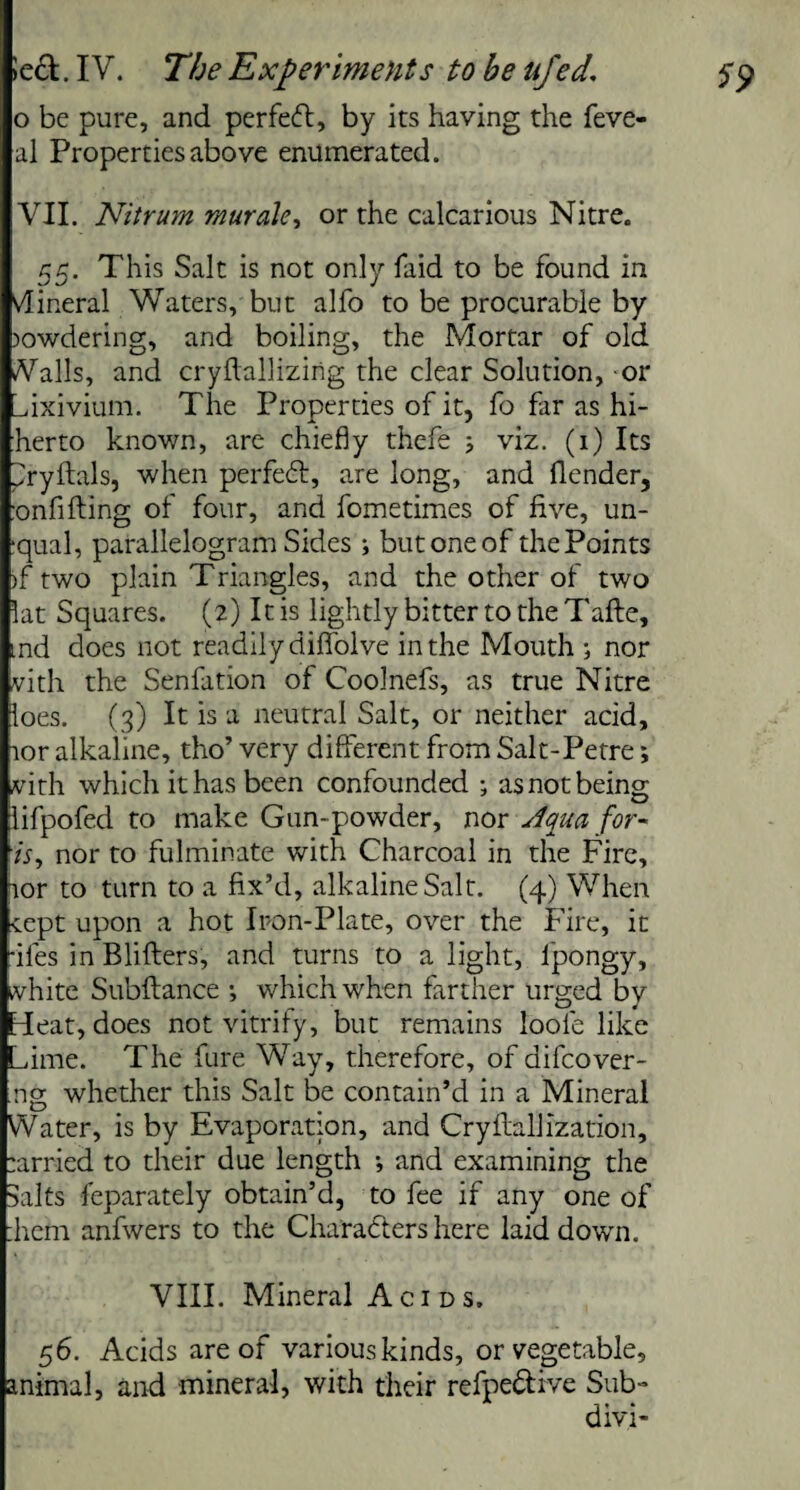 o be pure, and perfeft, by its having the feve- al Properties above enumerated. VII. Nitrum muralc, or the calcarious Nitre. 55. This Salt is not only laid to be found in vfiineral Waters, but alfo to be procurable by owdering, and boiling, the Mortar of old Vails, and cryftallizirig the clear Solution, or Lfixivium. The Properties of it, fo far as hi- herto known, are chiefly thefe ; viz. (1) Its ^ryftals, when perfect, are long, and flender, ;onfi fling of four, and fometimes of five, un- ■qual, parallelogram Sides; but one of the Points )f two plain Triangles, and the other of two lat Squares. (2) It is lightly bitter to the Tafte, md does not readily diflfolve in the Mouth ; nor vith the Senfation of Coolnefs, as true Nitre loes. (3) It is a neutral Salt, or neither acid, tor alkaline, tho’ very different from Salt-Petre; vith which it has been confounded ; as not being lifpofed to make Gun-powder, nor Aqua for¬ ts, nor to fulminate with Charcoal in the Fire, tor to turn to a fix’d, alkaline Salt. (4) When cept upon a hot Iron-Plate, over the Fire, it fifes in Blifters, and turns to a light, lpongy, white Subftance •, which when farther urged by hi eat, does not vitrify, but remains loole like Lime. The fure Way, therefore, of aifcover- ng whether this Salt be contain’d in a Mineral Water, is by Evaporation, and Cry flail Ization, :arried to their due length •, and examining the Salts feparately obtain’d, to fee if any one of :hem anfwers to the Characters here laid down. VIII. Mineral Acids. 56. Acids are of various kinds, or vegetable, animal, and mineral, with their refpe&ive Sub- divi-