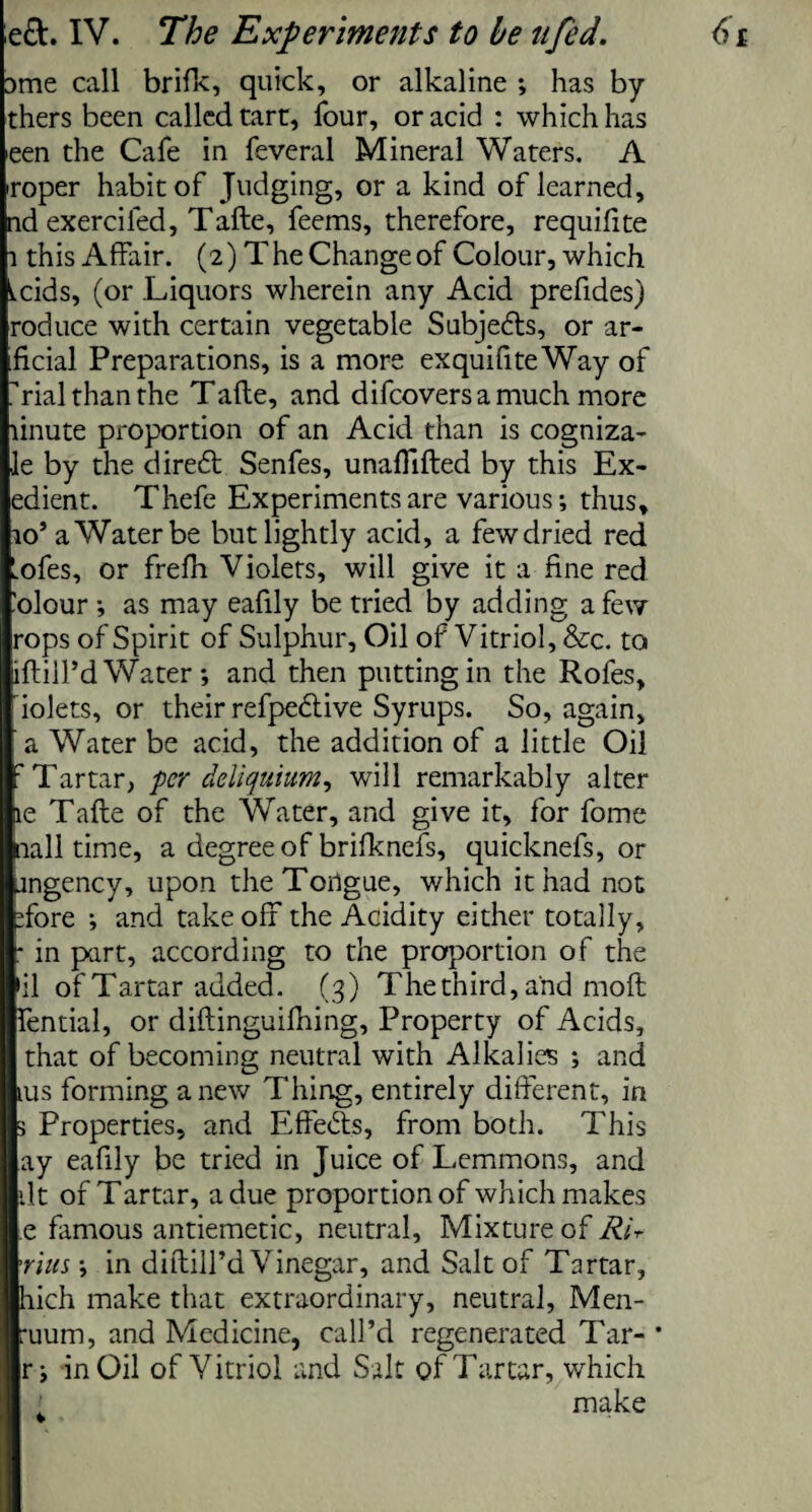 Dme call brifk, quick, or alkaline ; has by thers been called tart, four, or acid : which has een the Cafe in feveral Mineral Waters. A roper habit of Judging, or a kind of learned, nd exercifed, Tafte, feems, therefore, requiftte l this Affair. (2) The Change of Colour, which tcids, (or Liquors wherein any Acid prefides) roduce with certain vegetable Subjedls, or ar- ficial Preparations, is a more exquifiteWay of rial than the Tafte, and difcoversamuch more linute proportion of an Acid than is cogniza- le by the dire6t Senfes, unafTifted by this Ex- edient. Thefe Experiments are various; thus, 10’a Water be but lightly acid, a few dried red Lofes, or frefh Violets, will give it a fine red Colour ; as may eafily be tried by adding a few rops of Spirit of Sulphur, Oil of Vitriol, &c. to iftill’d Water; and then putting in the Rofes, iolets, or their refpedtive Syrups. So, again, a Water be acid, the addition of a little Oil : Tartar, per deliquium, will remarkably alter le Tafte of the Water, and give it, for fome nail time, a degree of brifknefs, quicknefs, or angency, upon theTorigue, which it had not Tore ; and take off the Acidity either totally, * in part, according to the proportion of the >il of Tartar added. (3) The third, and moft fential, or diftinguifhing. Property of Acids, that of becoming neutral with Alkalies ; and ius forming anew Thing, entirely different, in 3 Properties, and Effects, from both. This ay eafily be tried in Juice of Lemmons, and dt of Tartar, a due proportion of which makes e famous antiemetic, neutral. Mixture of Rir 'nils; in diftilTd Vinegar, and Salt of Tartar, hich make that extraordinary, neutral, Men- :uum, and Medicine, call’d regenerated Tar- * r; in Oil of Vitriol and Salt of Tartar, which make *