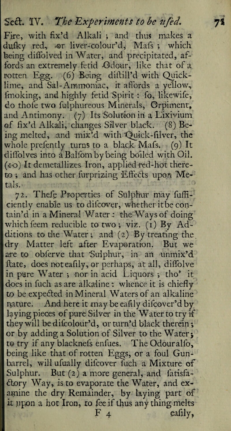 Fire, with fix’d Alkali ; and thus makes a dufky red, *©r liver-colour’d, Mafs ; which being diffolved in Water, and precipitated, af¬ fords an extremely fetid -Odour, like that of a rotten Egg. (6) Being diftill’d with Quick¬ lime, and Sal-Ammoniac, it affords a yellow, fmoking, and highly fetid‘Spirit : fo, likewife, do thole two fulphureous Minerals, Orpiment, and Antimony. (7) Its Solution in a Lixivium of fix’d Alkali, changes Silver black. (8) Be¬ ing melted, .and mix’d with 'Quick-filver, the whole prelently turns to a black Mafs. (9) It dilfolves into aBalfombybeing boiled with Oil. (To) It demetallizes Iron, applied red-hot there¬ to ; and has other furprizing ‘Effects upon Me¬ tals. 72. Thefp Properties of Sulphur may fuffi- ciently enable us to difeover, whether it be con¬ tain’d in a Mineral Water: the Ways of doing whichfeem reducible to two; viz. (1) By Ad¬ ditions to die Water ; and (2) By treating the. dry Matter left after Evaporation. But we are to obferve that ‘Sulphur, in an unmix’d ftate, does noteafily, or perhaps, at all, diffolve in pure Water ; nor in acid Liquors ; tho’ it does in fuch as are alkaline: whence it is chiefly to be expedted inMineral Waters of an alkaline nature. And here it may be eafily difeover’d by laying pieces of pure Silver in the Water to try if they will be difcolour’d, or turn’d black therein; or by adding a Solution of Silver to the Water > t© try if any blacknefs enfues. The Odour alfo, being like that of rotten Eggs, or a foul Gun- barrel, will ufually difeover fuch a Mixture of Sulphur. But (2) a more general, and fatisfa- dtory Way, is to evaporate the Water, and ex¬ amine the dry Remainder, by laying part of it upon a hot Iron, to fee if thus any thing melts F 4 eafily,