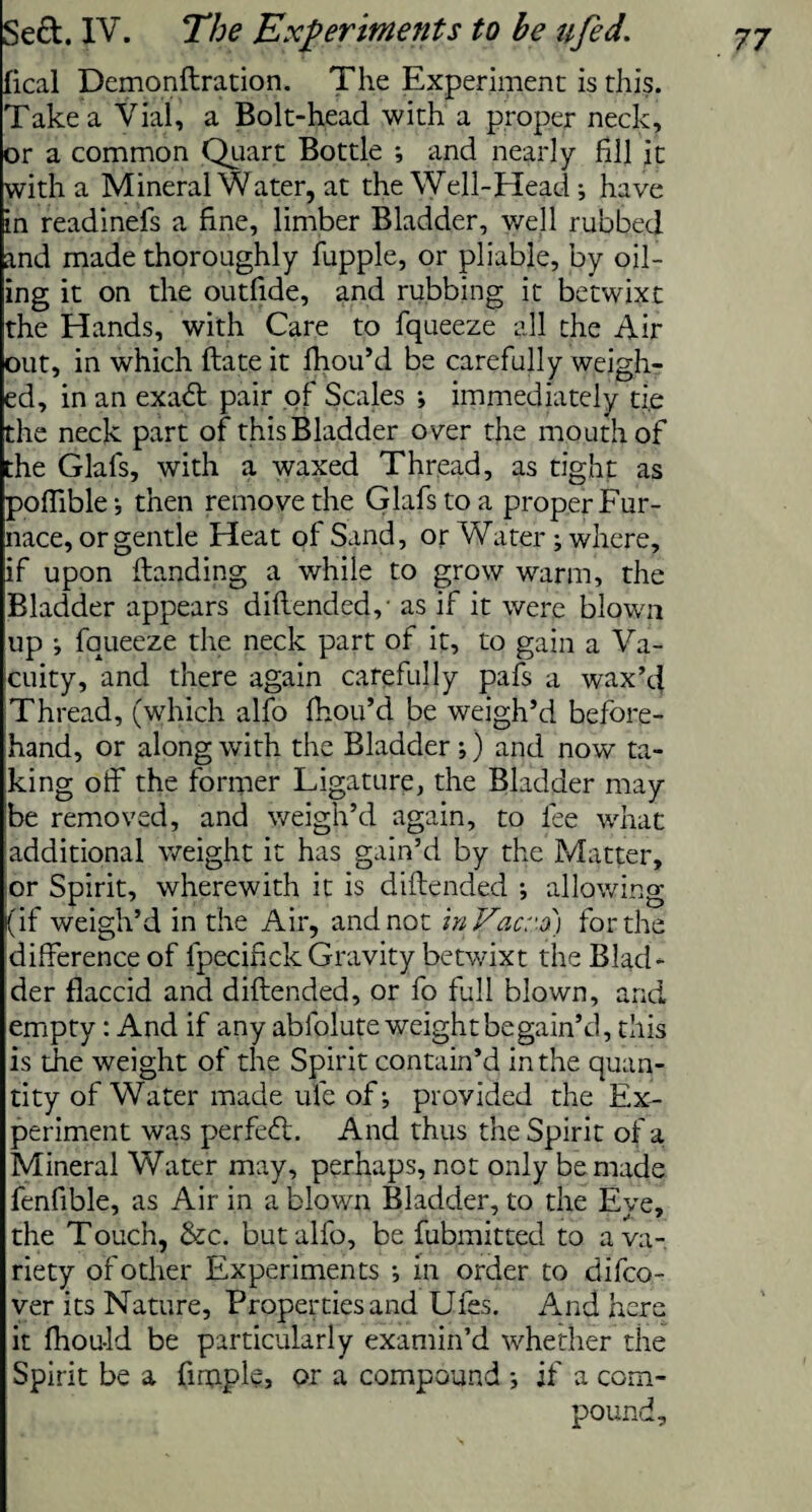 fical Demonftration. The Experiment is this. Take a Vial, a Bolt-head with a proper neck, or a common Quart Bottle ; and nearly fill it with a Mineral Water, at the Well-Head; have in readinefs a fine, limber Bladder, well rubbed and made thoroughly fupple, or pliable, by oil¬ ing it on the outfide, and rubbing it betwixt the Hands, with Care to fqueeze all the Air out, in which ftate it fhou’d be carefully weigh¬ ed, in an exadt pair of Scales •, immediately ti.e the neck part of this Bladder o ver the mouth of the Glafs, with a waxed Thread, as tight as poffible-, then remove the Glafs to a proper Fur¬ nace, or gentle Heat of Sand, or Water; where, if upon (landing a while to grow warm, the Bladder appears diftended,- as if it were blown up •, fqueeze the neck part of it, to gain a Va¬ cuity, and there again carefully pafs a wax’d Thread, (which alfo fhou’d be weigh’d before¬ hand, or along with the Bladder;) and now ta¬ king olf the former Ligature, the Bladder may be removed, and weigh’d again, to fee what additional weight it has gain’d by the Matter, or Spirit, wherewith it is diftended *, allowing (if weigh’d in the Air, and not inVacro) for the difference of fpecifick Gravity betwixt the Blad¬ der flaccid and diftended, or fo full blown, and empty: And if any abfolute weight be gain’d, this is the weight of the Spirit contain’d in the quan¬ tity of Water made ufe of; provided the Ex¬ periment was perfeft. And thus the Spirit of a Mineral Water may, perhaps, not only be made fenfible, as Air in a blown Bladder, to the Eye, the Touch, &c. but alfo, be fubmitted to a va¬ riety of other Experiments ; in order to difeo- ver its Nature, Properties and Ufes. And here it fhou-ld be particularly examin’d whether the Spirit be a fimple, or a compound ; if a com¬ pound.