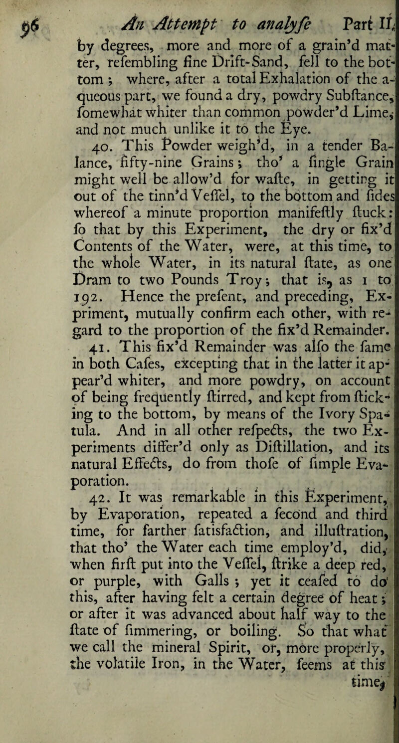 by degrees, more and more of a grain’d mat¬ ter, refembling fine Drift-Sand, fell to the bot¬ tom ; where, after a total Exhalation of the a- queous part, we found a dry, powdry Subftance, fomewhat whiter than common powder’d Lime,- and not much unlike it to the Eye. 40. This Powder weigh’d, in a tender Ba¬ lance, fifty-nine Grains; tho’ a fingle Grain might well be allow’d for wafte, in getting it out of the tinn’d Vefiel, to the bottom and fides whereof a minute proportion manifeftly {tuck: fo that by this Experiment, the dry or fix’d Contents of the Water, were, at this time, to the whole Water, in its natural flate, as one Dram to two Pounds Troy •, that is, as 1 to 192. Hence the prefent, and preceding, Ex- priment, mutually confirm each other, with re¬ gard to the proportion of the fix’d Remainder. 41. This fix’d Remainder was alfo the fame in both Cafes, excepting that in the latter it ap¬ pear’d whiter, and more powdry, on account of being frequently ftirred, and kept from flick** ing to the bottom, by means of the Ivory Spa¬ tula. And in all other refpedls, the two Ex¬ periments differ’d only as Diftillation, and its natural Effedls, do from thofe of fimple Eva¬ poration. 42. It was remarkable in this Experiment, by Evaporation, repeated a fecond and third time, for farther fatisfadlion, and illuilration, that tho’ the Water each time employ’d, did,- when fir ft put into the Vefiei, ftrike a deep red, or purple, with Galls *, yet it ceafed to do' I this, after having felt a certain degree of heat; or after it was advanced about half way to the ftate of fimmering, or boiling. So that what we call the mineral Spirit, or, more properly, the volatile Iron, in the Water, feems at this l time* f