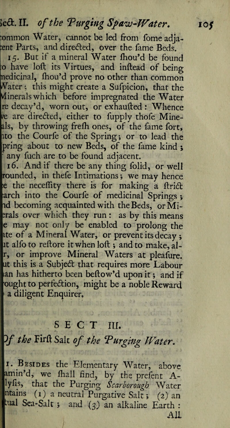 :ommon Water, cannot be led from fome adja- o have loft its Virtues, and inftead of being nedicinal, fhou’d prove no other than common Vater; this might create a Sufpicion, that the Minerals which before impregnated the Water re decay’d, worn out, or exhaufted : Whence re are directed, either to fupply thofe Mine- als, by throv/ing frefli ones, of the fame fort, ito the Courfe of the Spring; or to lead the pring about to new Beds, of the fame kind ; : any fuch are to be found adjacent. 16. And if there be any thing folid, or well rounded, in thefe Intimations; we may hence :e the neceftity there is for making a ftridt arch into the Courfe of medicinal Springs *, id becoming acquainted with the Beds, orMi- :rals over which they run: as by this means e may not only be enabled to prolong the ite of a Mineral Water, or prevent its decay ; it alfoto reftore it when loft ; and to make, al- r, or improve Mineral Waters at pleafure. at this is a Subject that requires more Labour tan has hitherto been beftow’d upon it •, and if ought to perfe&ion, might be a noble Reward 1 a diligent Enquirer, SECT III. 3/ the Firft Salt of the Purging Water. 1. Besides the Elementary Water, above amin’d, we fhall find, by the prefen t A- lyhs, that the Purging Scarborough Water ntains (1) a neutral Purgative Salt; (2) an rual Sea«Salt ; and (3) an alkaline Earth : AIL