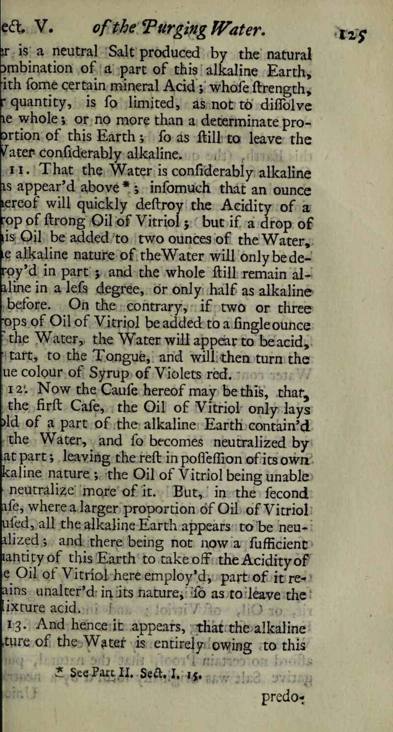 >r is a neutral Salt produced by the natural Dmbination of a part of this alkaline Earth, ith fome certain mineral Acid; whofe ftrength, r quantity, is fo limited, as not to diffolve le whole; or no more than a determinate pro- Drtion of this Earth; fo as ffcill to leave the ^ater confiderably alkaline. ii. That the Water is confiderably alkaline is appear’d above * *, infomuch that an ounce lereof will quickly deftroy the Acidity of a ;op of ftrong Gil of Vitriol 5 but if a drop of |is; Oil be added to two ounces of the Water, e alkaline nature of theWater will only be de- roy’d in part 5 and the whole ftill remain al¬ lline in a lefs degree, or only half as alkaline before. On the contrary, if two or three ops of Oil of Vitriol be added to a tingle ounce the Water, the Water will appear to be acid, tart, to the Tongue, and will then turn the ue colour of Syrup of Violets red. 12'. Now the Caufe hereof may be this, that, the firft Cale, the Oil of Vitriol only lays >ld of a part of the alkaline Earth contain’d the Water,. and fo becomes neutralized by at part; leaving the reft in poffeftion of its own kaline nature ; the Oil of Vitriol being unable neutralize more of it. But, in the fecond ife, where a larger proportion of Oil of Vitriol uled, all the alkaline Earth appears to be neu- ilized.; and there being not now a fufficienc landty of this Earth to takeoff the Acidity of e Oil of Vitriol here employ’d, part of it re¬ ams unalter’d in its nature, :fo as to leave the .ixture acid. f : / . ) , • 13. And hence it appears, that the alkaline {ure of the Water is entirely owing to this * See Part.II, Seft. I. i j. predo-