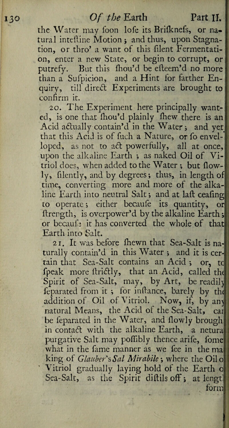 the Water may foon lofe its Brifknefs, or na¬ tural inteftine Motion} and thus, upon Stagna¬ tion, or thro’ a want of this filent Fermentati¬ on, enter a new State, or begin to corrupt, or putrefy. But this fhou’d be efteem’d no more than a Sufpicion, and a Hint for farther En¬ quiry, till dired Experiments are brought to confirm it. 20. The Experiment here principally want¬ ed, is one that fhou’d plainly fhew there is an Acid adually contain’d in the Water} and yet that this Acid is of fuch a Nature, or fo envel- loped, as not to ad powerfully, all at once, upon the alkaline Earth } as naked Oil of Vi¬ triol does, when added to the Water *, but {low¬ ly, filently, and by degrees; thus, in length of, time, converting more and more of the alka¬ line Earth into neutral Salt; and at laft ceafing to operate; either becaufe its quantity, or firength, is overpower’d by the alkaline Earth; or becaufi* it has converted the whole of that\ Earth into Salt. 21. It was before fhewn that Sea-Salt is na-! turally contain’d in this Water ; and it is cer- :i tain that Sea-Salt contains an Acid ; or, tc , fpeak more ftridly, that an Acid, called the j Spirit of Sea-Salt, may, by Art, be readil) feparated from it ; for infiance, barely by the addition of Oil of Vitriol. Now, if, by an) natural Means, the Acid oi the Sea-Salt, cat be feparated in the Water, and fiowly brough in contad with the alkaline Earth, a netura purgative Salt may poflibly thence arife, fome what in the fame manner as we fee in the ma king of Glauber's Sal Mirabilc; where the Oilo Vitriol gradually laying hold of the Earth o Sea-Salt, as the Spirit diftilsoff; at length