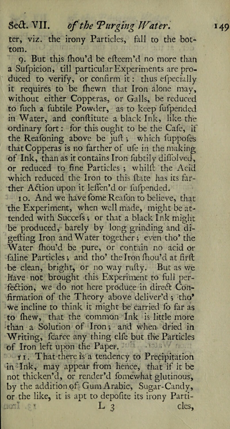 ter, viz. the irony Particles, fall to the bot¬ tom. g. But this Ihou’d be efteem’d no more than a Sufpicion, till particular Experiments are pro¬ duced to verify, or confirm it: thus efpecially it requires to be fhewn that Iron alone may, without either Copperas, or Galls, be reduced to fuch a fubtile Powder, as to keep fufpended in Water, and conftitute a black Ink, like- the ordinary fort: for this ought to be the Cafe, if the Reafoning above be juft ; which fuppofels that Copperas is no farther of ufe in the making of Ink, than as it contains Iron fubtily diftolved, or reduced to fine Particles ; whilft the Acid which reduced the Iron to this ftate has its far¬ ther Acftion upon it lefien’d or fufpended. i o. And we have fome Reafon to believe, that the Experiment, when well made, might be at¬ tended with Succefs ; or that a black Ink might be produced, barely by long grinding and di- gefting Iron and Water together; even tho’ the Water fhou’d be pure, or contain no acid or faline Particles; and tho’ the Iron fhou’d at firft be clean, bright, or no way nifty. But as we Have not brought this Experiment to full per¬ fection, we do not here produce in direct Con¬ firmation of the Theory above deliver’d ; tho* We incline to think it might be carried fo far as to fhew, that the common Ink is little more •than a Solution of Iron; and when dried in Writing, fcarce any thing elfe but the Particles of Iron left upon the Paper. fi. That therei's a tendency to Precipitation in- Ink, may appear from hence, that if it be not thicken’d, or render’d fomewhat glutinous, by the addition of Gum Arabic, Sugar-Candy, or the like, it is apt to depofite its irony Parti- u v L 3 cles.