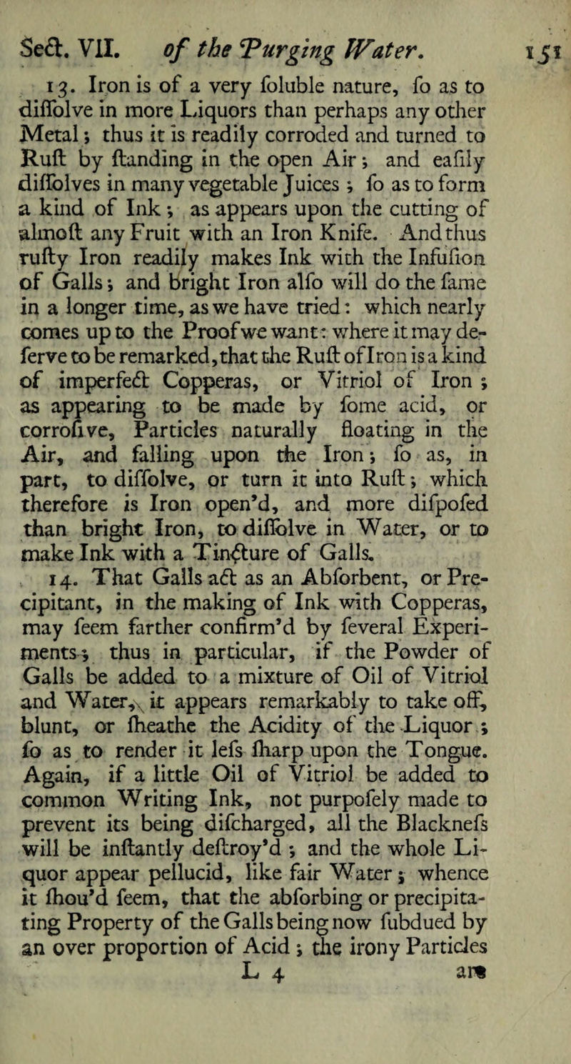 13. Iron is of a very foluble nature, fo as to diffolve in more Liquors than perhaps any other Metal thus it is readily corroded and turned to Rud by {landing in the open Air; and eafily diffolves in many vegetable Juices ; fo as to form a kind of Ink -, as appears upon the cutting of aimed any Fruit with an Iron Knife. And thus rudy Iron readily makes Ink with the Infufion of Galls *, and bright Iron alfo will do the fame in a longer time, as we have tried: which nearly comes up to the Proof we want: where it may de- ferve to be remarked, that the Rud of Iron is a kind of imperfect Copperas, or Vitriol of Iron ; as appearing to be made by fome acid, or corrofive, Particles naturally floating in the Air, and falling upon the Iron; fo as, in part, to diffolve, or turn it into Rud *, which therefore is Iron open’d, and more difpofed than bright Iron, to difiolve in Water, or to make Ink with a Tincture of Galls. cipitant, in the making of Ink with Copperas, may feem farther confirm’d by feveral Experi¬ ments* thus in particular, if the Powder of Galls be added to a mixture of Oil of Vitriol and Water,\ it appears remarkably to take off, blunt, or fheathe the Acidity of the Liquor ; fo as to render it lefs fharp upon the Tongue. Again, if a little Oil of Vitriol be added to common Writing Ink, not purpofely made to prevent its being difeharged, all the Blacknefs will be indantly deflroy’d *, and the whole Li¬ quor appear pellucid, like fair Water; whence it Ihou’d feem, that the abforbing or precipita¬ ting Property of the Galls being now fubdued by an over proportion of Acid ; the irony Particles L 4 ar«
