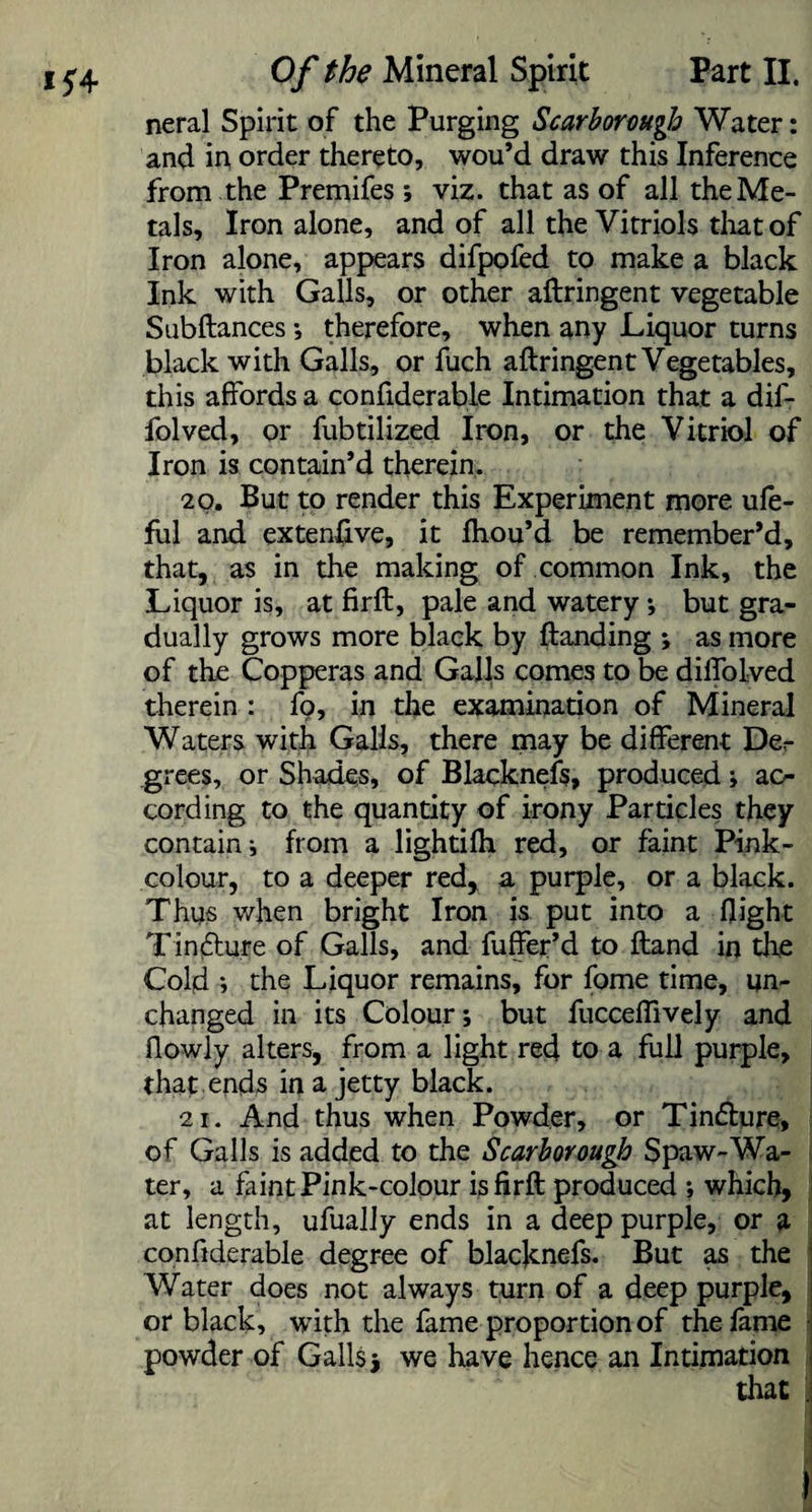 neral Spirit of the Purging Scarborough Water: and in order thereto, wou’d draw this Inference from the Premifes ; viz. that as of all the Me¬ tals, Iron alone, and of all the Vitriols that of Iron alone, appears difpofed to make a black Ink with Galls, or other aftringent vegetable Subftances; therefore, when any Liquor turns black with Galls, or fuch aftringent Vegetables, this affords a confiderable Intimation that a dif- folved, or fubtilized Iron, or the Vitriol of Iron is contain’d therein. 20. But to render this Experiment more ufe- ful and extensive, it fhou’d be remember’d, that, as in the making of common Ink, the Liquor is, at firft, pale and watery ; but gra¬ dually grows more black by Handing ; as more of the Copperas and Galls comes to be diflolved therein : fp, in the examination of Mineral Waters with Galls, there may be different Der grees, or Shades, of Blacknefs, produced; ac¬ cording to the quantity of irony Particles they contain; from a lightifh red, or faint Pink- colour, to a deeper red, a purple, or a black. Thus when bright Iron is put into a 0ight Tindlure of Galls, and fuffer’d to Hand in the Cold •, the Liquor remains, for fome time, un¬ changed in its Colour; but fuccelfively and ffowly alters, from a light red to a full purple, that ends in a jetty black. 21. And thus when Powder, or Tin£ture, of Galls is added to the Scarborough Spaw-Wa¬ ter, a faint Pink-colour is firft: produced ; which, at length, ufually ends in a deep purple, or a confiderable degree of blacknefs. But as the Water does not always turn of a deep purple, or black, with the fame proportion of the fame powder of Galls j we have hence an Intimation