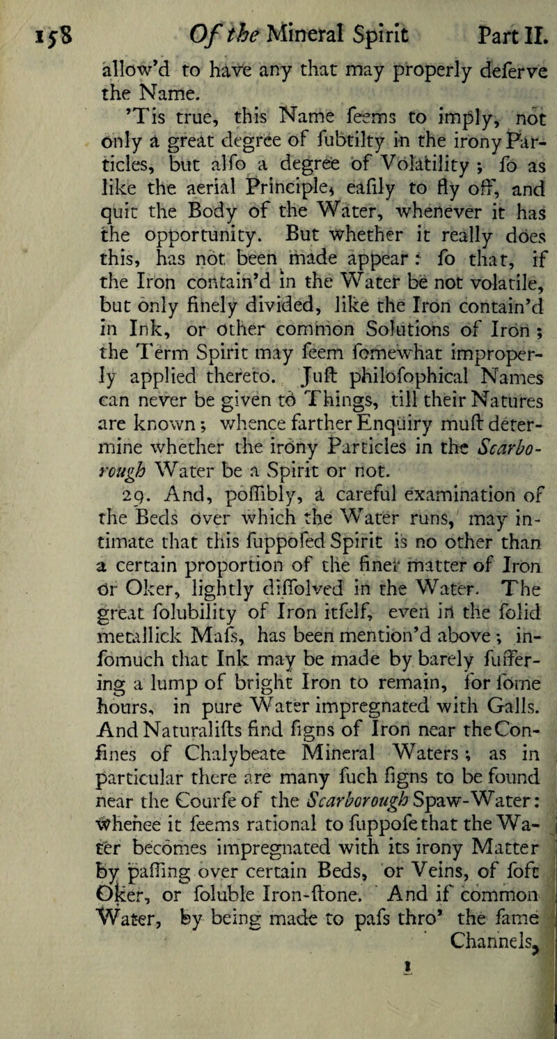 allow’d to have any that may properly deferve the Name. ’Tis true, this Name Teems to imply, not only a great degree of fubtilty in the irony Far- ticles, but alfo a degree of Volatility ; To as like the aerial Principle* eafily to fly off, and quit the Body of the Water, whenever it has the opportunity. But whether it really does this, has not, been made appear i To that, if the Iron contain’d in the Water be not volatile, but only finely divided, like the Iron contain’d in Ink, or other common Solutions of Iron ; the Term Spirit may feem fomewhat improper¬ ly applied thereto. Juft philofophical Names can never be given t6 Things, till their Natures are known *, whence farther Enquiry muft deter¬ mine whether the irony Particles in the Scarbo¬ rough Water be a Spirit or not. 29. And, poffibly, a careful examination of the Beds over which the Water runs, may in¬ timate that this fuppofed Spirit is no other than a certain proportion of the finer matter of Iron or Oker, lightly drffolved in the Water. The great folubility of Iron itfelf, even in the folid metallick Mafs, has been mention’d above in- fomuch that Ink may be made by barely fuller¬ ing a lump of bright Iron to remain, for lome hours, in pure Water impregnated with Galls. And Naturalifts find figns of Iron near theCon- fines of Chalybeate Mineral Waters; as in particular there are many fuch figns to be found near the Courfeof the Scarborough Spaw-Water: Whence it Teems rational to fuppofe that the Wa¬ ter becomes impregnated with its irony Matter by palling over certain Beds, or Veins, of foft Oker, or foluble Iron-ftone. And if common Water, by being made to pafs thro* the fame Channels, 1